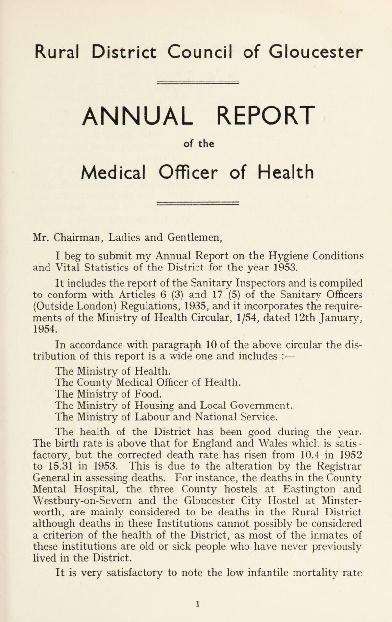 Rural District Council of Gloucester ANNUAL REPORT of the Medical Officer of Health Mr. Chairman, Ladies and Gentlemen, I beg to submit my Annual Report on the Hygiene Conditions and Vital Statistics of the District for the year 1953. It includes the report of the Sanitary Inspectors and is compiled to conform with Articles 6 (3) and 17 (5) of the Sanitary Officers (Outside London) Regulations, 1935, and it incorporates the require- ments of the Ministry of Health Circular, 1/54, dated 12th January, 1954. In accordance with paragraph 10 of the above circular the dis- tribution of this report is a wide one and includes :— The Ministry of Health. The County Medical Officer of Health. The Ministry of Food. The Ministry of Housing and Local Government. The Ministry of Labour and National Service. The health of the District has been good during the year. The birth rate is above that for England and Wales which is satis- factory, but the corrected death rate has risen from 10.4 in 1952 to 15.31 in 1953. This is due to the alteration by the Registrar General in assessing deaths. For instance, the deaths in the County Mental Hospital, the three County hostels at Eastington and Westbuiy^-on-Severn and the Gloucester City Hostel at Minster- worth, are mainly considered to be deaths in the Rural District although deaths in these Institutions cannot possibly be considered a criterion of the health of the District, as most of the inmates of these institutions are old or sick people who have never previously lived in the District. It is very satisfactory to note the low infantile mortality rate