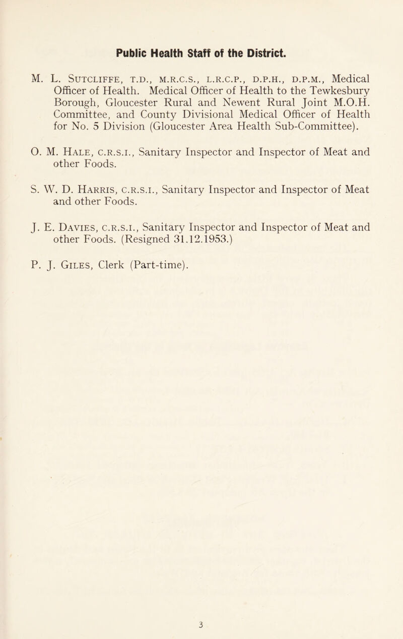 Public Health Staff of the District. M. L. Sutcliffe, t.d., m.r.c.s., l.r.c.p., d.p.h., d.p.m., Medical Officer of Health. Medical Officer of Health to the Tewkesbury Borough, Gloucester Rural and Newent Rural Joint M.O.H. Committee, and County Divisional Medical Officer of Health for No. 5 Division (Gloucester Area Health Sub-Committee). O. M. Hale, c.r.s.i.. Sanitary Inspector and Inspector of Meat and other Foods. S. W. D. Harris, c.r.s.i.. Sanitary Inspector and Inspector of Meat and other Foods. J. E. Davies, c.r.s.i.. Sanitary Inspector and Inspector of Meat and other Foods. (Resigned 31.12.1953.) P. J. Giles, Clerk (Part-time).