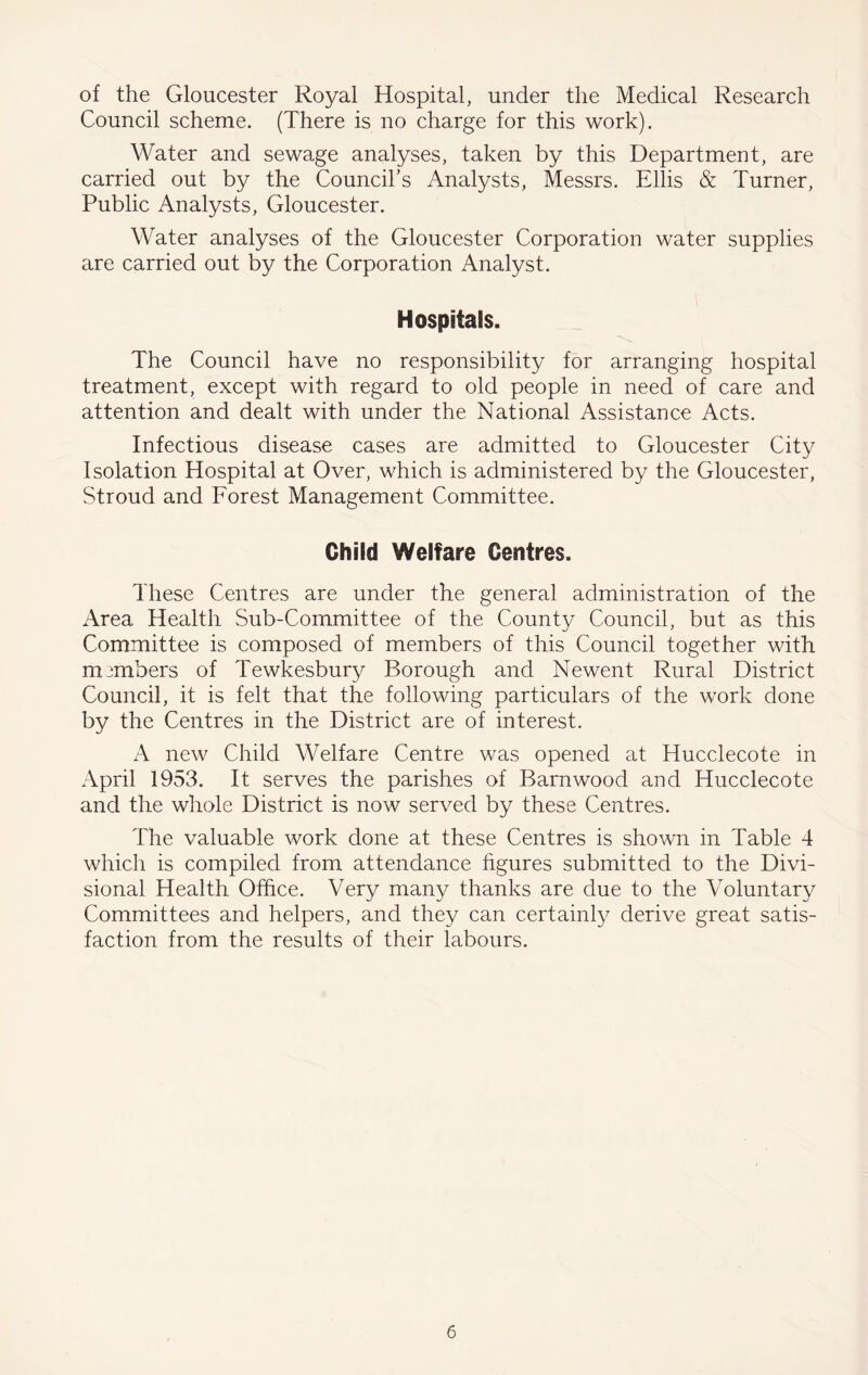 of the Gloucester Royal Hospital, under the Medical Research Council scheme. (There is no charge for this work). Water and sewage analyses, taken by this Department, are carried out by the Council’s Analysts, Messrs. Ellis & Turner, Public Analysts, Gloucester. Water analyses of the Gloucester Corporation water supplies are carried out by the Corporation Analyst. Hospitals. The Council have no responsibility for arranging hospital treatment, except with regard to old people in need of care and attention and dealt with under the National Assistance Acts. Infectious disease cases are admitted to Gloucester City Isolation Hospital at Over, which is administered by the Gloucester, Stroud and Forest Management Committee. Child Welfare Centres. These Centres are under the general administration of the Area Health Sub-Committee of the County Council, but as this Committee is composed of members of this Council together with members of Tewkesbury Borough and Newent Rural District Council, it is felt that the following particulars of the work done by the Centres in the District are of interest. A new Child Welfare Centre was opened at Hucclecote in April 1953. It serves the parishes of Barn wood and Hucclecote and the whole District is now served by these Centres. The valuable work done at these Centres is shown in Table 4 which is compiled from attendance hgures submitted to the Divi- sional Health Office. Very many thanks are due to the Voluntary Committees and helpers, and they can certainly derive great satis- faction from the results of their labours.