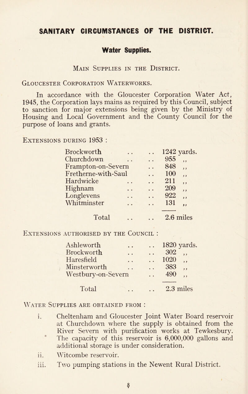 SANITARY CIRCUMSTANCES OF THE DISTRICT. Water Supplies. Main Supplies in the District. Gloucester Corporation Waterworks. In accordance with the Gloucester Corporation Water Act, 1945, the Corporation lays mains as required by this Council, subject to sanction for major extensions being given by the Ministry of Housing and Local Government and the County Council for the purpose of loans and grants. Extensions during 1953 : Brockworth 1242 yards. Churchdown . . 955 ,, Frampton-on-Severn .. 848 ,, F retheme-with-Saul .. 100 ,, Hardwicke .. 211 ,, Highnam .. 209 ,, Longlevens .. 922 ,, Whitminster .. 131 Total 2.6 miles Extensions authorised by the Council : Ashleworth 1820 yards Brockworth .. 302 ,, Haresfield .. 1020 ,, Minsterworth .. 383 ,, MTstbury-on-Severn .. 490 „ Total 2.3 miles Water Supplies are obtained from : i. Cheltenham and Gloucester Joint Water Board reservoir at Churchdown where the supply is obtained from the River Severn with purification works at Tewkesbury. The capacity of this reservoir is 6,000,000 gallons and additional storage is under consideration. iL Witcombe reservoir.