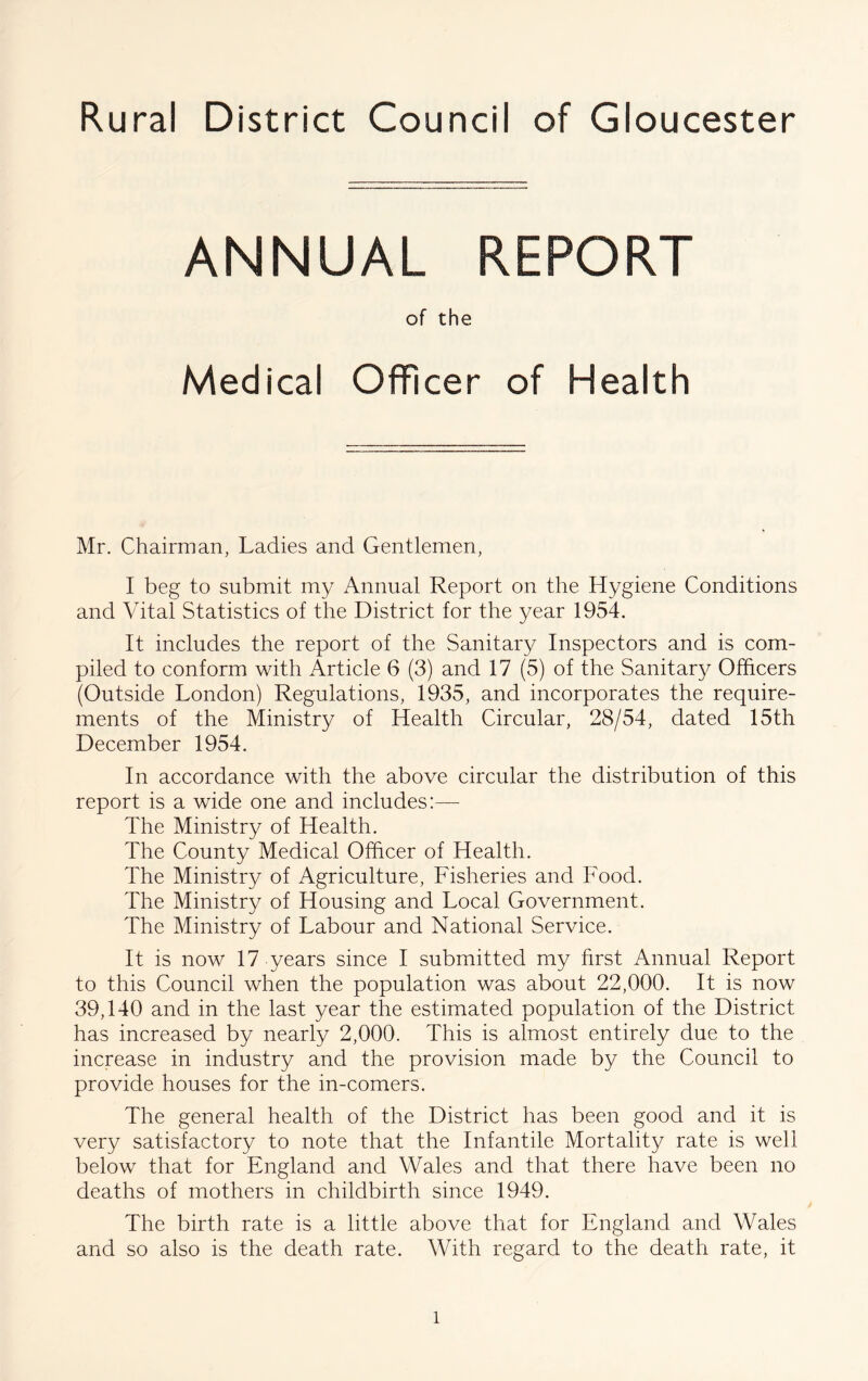 Rural District Council of Gloucester ANNUAL REPORT of the Medical Officer of Health Mr. Chairman, Ladies and Gentlemen, I beg to submit my Annual Report on the Hygiene Conditions and Vital Statistics of the District for the year 1954. It includes the report of the Sanitary Inspectors and is com- piled to conform with Article 6 (3) and 17 (5) of the Sanitary Officers (Outside London) Regulations, 1935, and incorporates the require- ments of the Ministry of Health Circular, 28/54, dated 15th December 1954. In accordance with the above circular the distribution of this report is a wide one and includes:— The Ministry of Health. The County Medical Officer of Health. The Ministry of Agriculture, Fisheries and Food. The Ministry of Housing and Local Government. The Ministry of Labour and National Service. It is now 17 years since I submitted my first Annual Report to this Council when the population was about 22,000. It is now 39,140 and in the last year the estimated population of the District has increased by nearly 2,000. This is almost entirely due to the increase in industry and the provision made by the Council to provide houses for the in-comers. The general health of the District has been good and it is very satisfactory to note that the Infantile Mortality rate is well below that for England and Wales and that there have been no deaths of mothers in childbirth since 1949. The birth rate is a little above that for England and Wales and so also is the death rate. With regard to the death rate, it