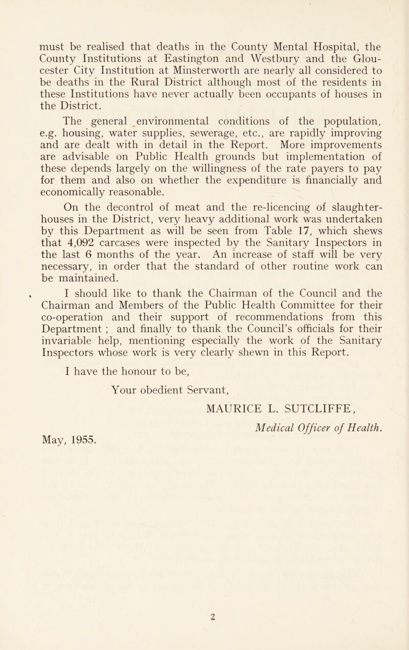 must be realised that deaths in the County Mental Hospital, the County Institutions at Eastington and Westbury and the Glou- cester City Institution at Minsterworth are nearly all considered to be deaths in the Rural District although most of the residents in these Institutions have never actually been occupants of houses in the District. The general _environmental conditions of the population, e.g. housing, water supplies, sewerage, etc,, are rapidly improving and are dealt with in detail in the Report. More improvements are advisable on Public Health grounds but implementation of these depends largely on the willingness of the rate payers to pay for them and also on whether the expenditure is financially and economically reasonable. On the decontrol of meat and the re-licencing of slaughter- houses in the District, very heavy additional work was undertaken by this Department as will be seen from Table 17, which shews that 4,092 carcases were inspected by the Sanitary Inspectors in the last 6 months of the year. An increase of staff will be very necessary, in order that the standard of other routine work can be maintained. I should like to thank the Chairman of the Council and the Chairman and Members of the Public Health Committee for their co-operation and their support of recommendations from this Department ; and finally to thank the Council’s officials for their invariable help, mentioning especially the work of the Sanitary Inspectors whose work is very clearly shewn in this Report. I have the honour to be. Your obedient Servant, May, 1955. MAURICE L. SUTCLIEFE, Medical Officer of Health.