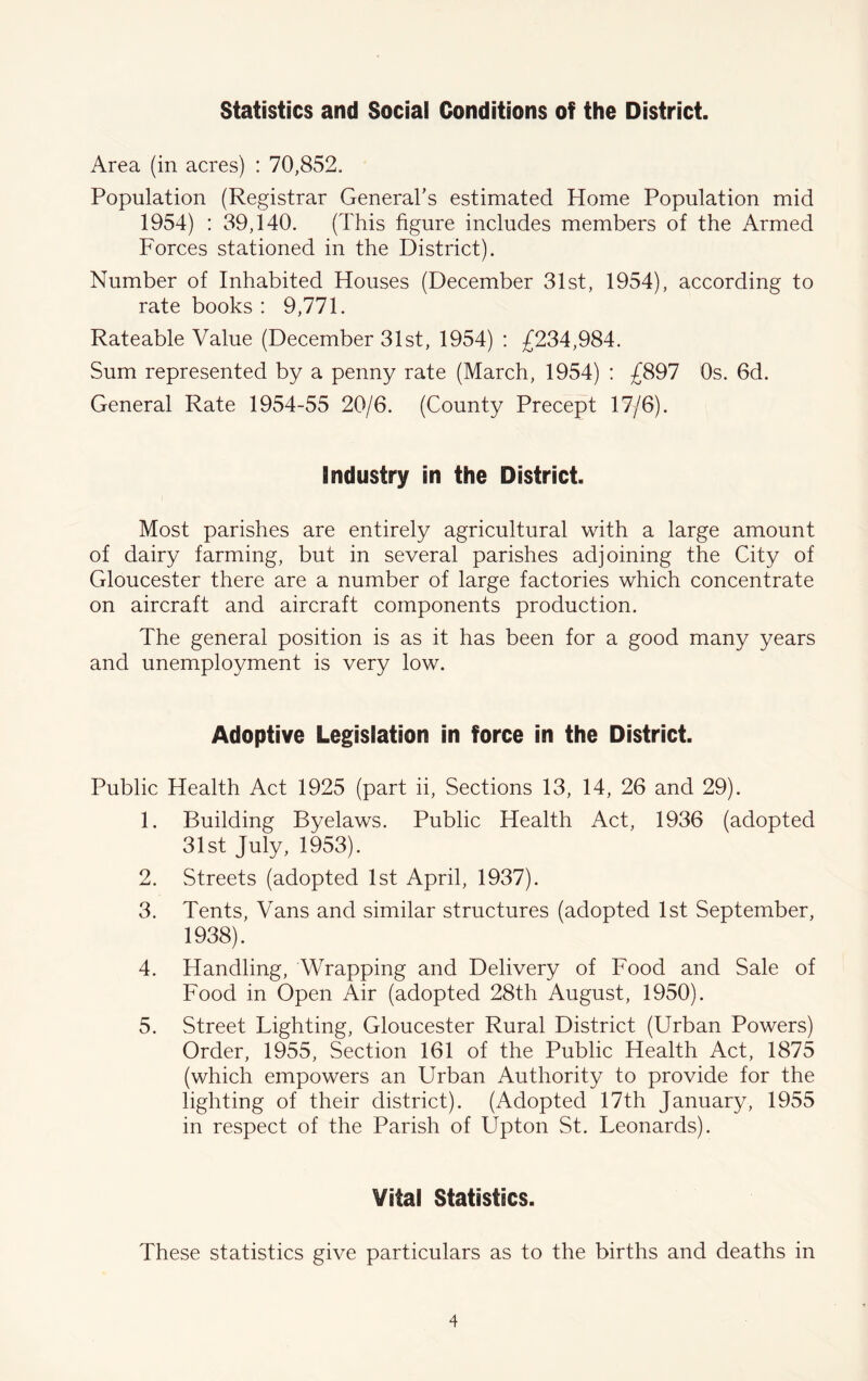 Statistics and Social Conditions of the District. Area (in acres) : 70,852. Population (Registrar General’s estimated Home Population mid 1954) : 39,140. (This figure includes members of the Armed Forces stationed in the District). Number of Inhabited Houses (December 31st, 1954), according to rate books : 9,771. Rateable Value (December 31st, 1954) : £234,984. Sum represented by a penny rate (March, 1954) : £897 Os. 6d. General Rate 1954-55 20/6. (County Precept 17/6). Industry in the District. Most parishes are entirely agricultural with a large amount of dairy farming, but in several parishes adjoining the City of Gloucester there are a number of large factories which concentrate on aircraft and aircraft components production. The general position is as it has been for a good many years and unemployment is very low. Adoptive Legislation in force in the District. Public Health Act 1925 (part ii. Sections 13, 14, 26 and 29). 1. Building Byelaws. Public Health Act, 1936 (adopted 31st July, 1953). 2. Streets (adopted 1st April, 1937). 3. Tents, Vans and similar structures (adopted 1st September, 1938). 4. Handling, Wrapping and Delivery of Food and Sale of Food in Open Air (adopted 28th August, 1950). 5. Street Lighting, Gloucester Rural District (Urban Powers) Order, 1955, Section 161 of the Public Health Act, 1875 (which empowers an Urban Authority to provide for the lighting of their district). (Adopted 17th January, 1955 in respect of the Parish of Upton St. Leonards). Vital Statistics. These statistics give particulars as to the births and deaths in