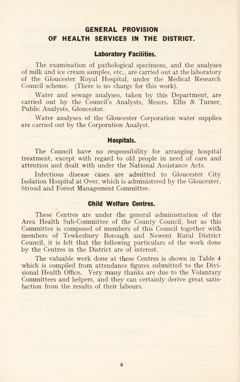 GENERAL PROVISION OF HEALTH SERVICES IN THE DISTRICT. Laboratory Facilities. The examination of pathological specimens, and the analyses of milk and ice cream samples, etc., are carried out at the laboratory of the Gloucester Royal Hospital, under the Medical Research Council scheme. (There is no charge for this work). Water and sewage analyses, taken by this Department, are carried out by the Council’s Analysts, Messrs. Ellis & Turner, Public Analysts, Gloucester. Water analyses of the Gloucester Corporation water supplies are carried out by the Corporation Analyst. Hospitals. The Council have no responsibility for arranging hospital treatment, except with regard to old people in need of care and attention and dealt with under the National Assistance Acts. Infectious disease cases are admitted to Gloucester City Isolation Hospital at Over, which is administered by the Gloucester, Stroud and Forest Management Committee. Child Welfare Centres. These Centres are under the general administration of the Area Health Sub-Committee of the County Council, but as this Committee is composed of members of this Council together with members of Tewkesbury Borough and Newent Rural District Council, it is felt that the following particulars of the work done by the Centres in the District are of interest. The valuable work done at these Centres is shown in Table 4 which is compiled from attendance figures submitted to the Divi- sional Health Office. Very many thanks are due to the Voluntary Committees and helpers, and they can certainly derive great satis- faction from the results of their labours.