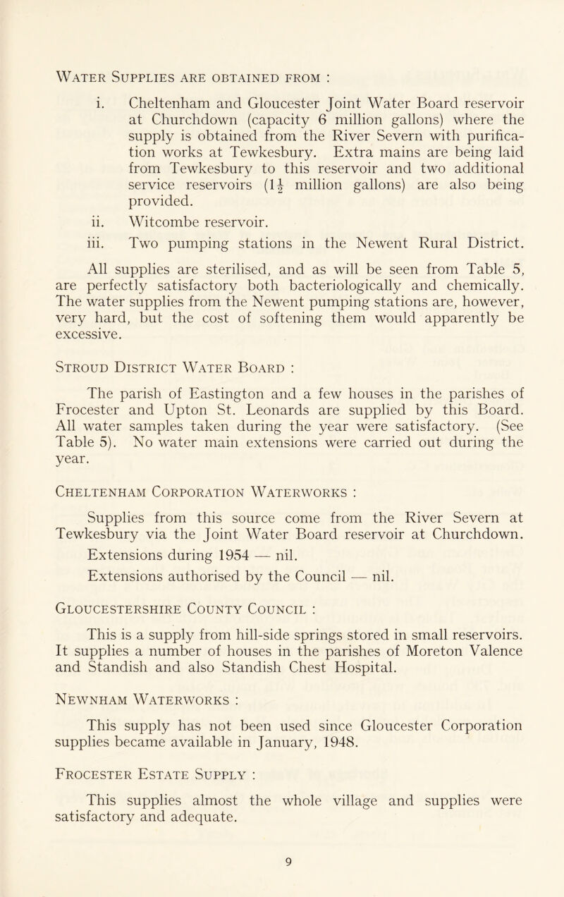 Water Supplies are obtained from : i. Cheltenham and Gloucester Joint Water Board reservoir at Churchdown (capacity 6 million gallons) where the supply is obtained from the River Severn with purifica- tion works at Tewkesbury. Extra mains are being laid from Tewkesbury to this reservoir and two additional service reservoirs (IJ million gallons) are also being provided. ii. Witcombe reservoir. hi. Two pumping stations in the Newent Rural District. All supplies are sterilised, and as will be seen from Table 5, are perfectly satisfactory both bacteriologically and chemically. The water supplies from the Newent pumping stations are, however, very hard, but the cost of softening them would apparently be excessive. Stroud District Water Board : The parish of Eastington and a few houses in the parishes of Frocester and Upton St. Leonards are supplied by this Board. All water samples taken during the year were satisfactory. (See Table 5). No water main extensions were carried out during the year. Cheltenham Corporation Waterworks : Supplies from this source come from the River Severn at Tewkesbury via the Joint Water Board reservoir at Churchdown. Extensions during 1954 — nil. Extensions authorised by the Council — nil. Gloucestershire County Council : This is a supply from hill-side springs stored in small reservoirs. It supplies a number of houses in the parishes of Moreton Valence and Standish and also Standish Chest Hospital. Newnham Waterworks : This supply has not been used since Gloucester Corporation supplies became available in January, 1948. Frocester Estate Supply : This supplies almost the whole village and supplies were satisfactory and adequate.