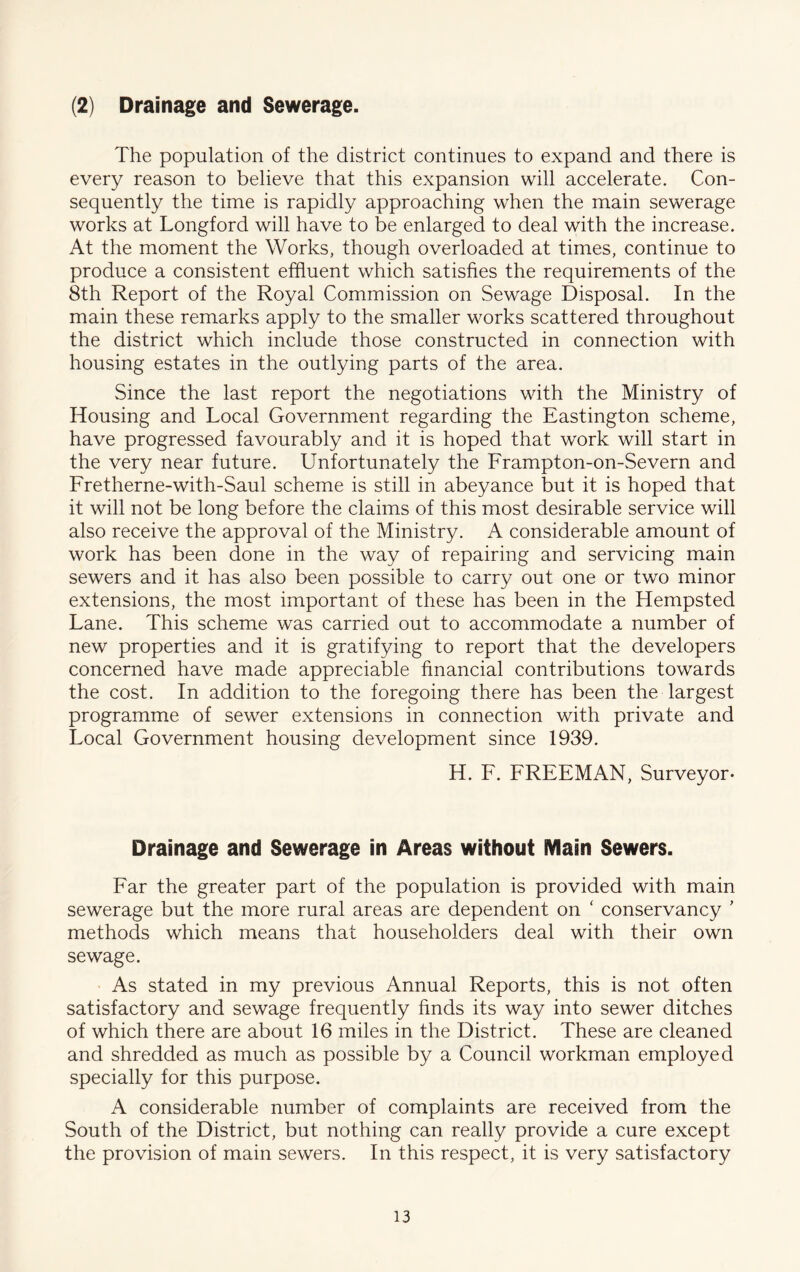 (2) Drainage and Sewerage. The population of the district continues to expand and there is every reason to believe that this expansion will accelerate. Con- sequently the time is rapidly approaching when the main sewerage works at Longford will have to be enlarged to deal with the increase. At the moment the Works, though overloaded at times, continue to produce a consistent effluent which satisfies the requirements of the 8th Report of the Royal Commission on Sewage Disposal. In the main these remarks apply to the smaller works scattered throughout the district which include those constructed in connection with housing estates in the outlying parts of the area. Since the last report the negotiations with the Ministry of Housing and Local Government regarding the Eastington scheme, have progressed favourably and it is hoped that work will start in the very near future. Unfortunately the Frampton-on-Severn and Fretherne-with-Saul scheme is still in abeyance but it is hoped that it will not be long before the claims of this most desirable service will also receive the approval of the Ministry. A considerable amount of work has been done in the way of repairing and servicing main sewers and it has also been possible to carry out one or two minor extensions, the most important of these has been in the Hempsted Lane. This scheme was carried out to accommodate a number of new properties and it is gratifying to report that the developers concerned have made appreciable financial contributions towards the cost. In addition to the foregoing there has been the largest programme of sewer extensions in connection with private and Local Government housing development since 1939. H. F. FREEMAN, Surveyor- Drainage and Sewerage in Areas without Main Sewers. Far the greater part of the population is provided with main sewerage but the more rural areas are dependent on ‘ conservancy ’ methods which means that householders deal with their own sewage. • As stated in my previous Annual Reports, this is not often satisfactory and sewage frequently finds its way into sewer ditches of which there are about 16 miles in the District. These are cleaned and shredded as much as possible by a Council workman employed specially for this purpose. A considerable number of complaints are received from the South of the District, but nothing can really provide a cure except the provision of main sewers. In this respect, it is very satisfactory