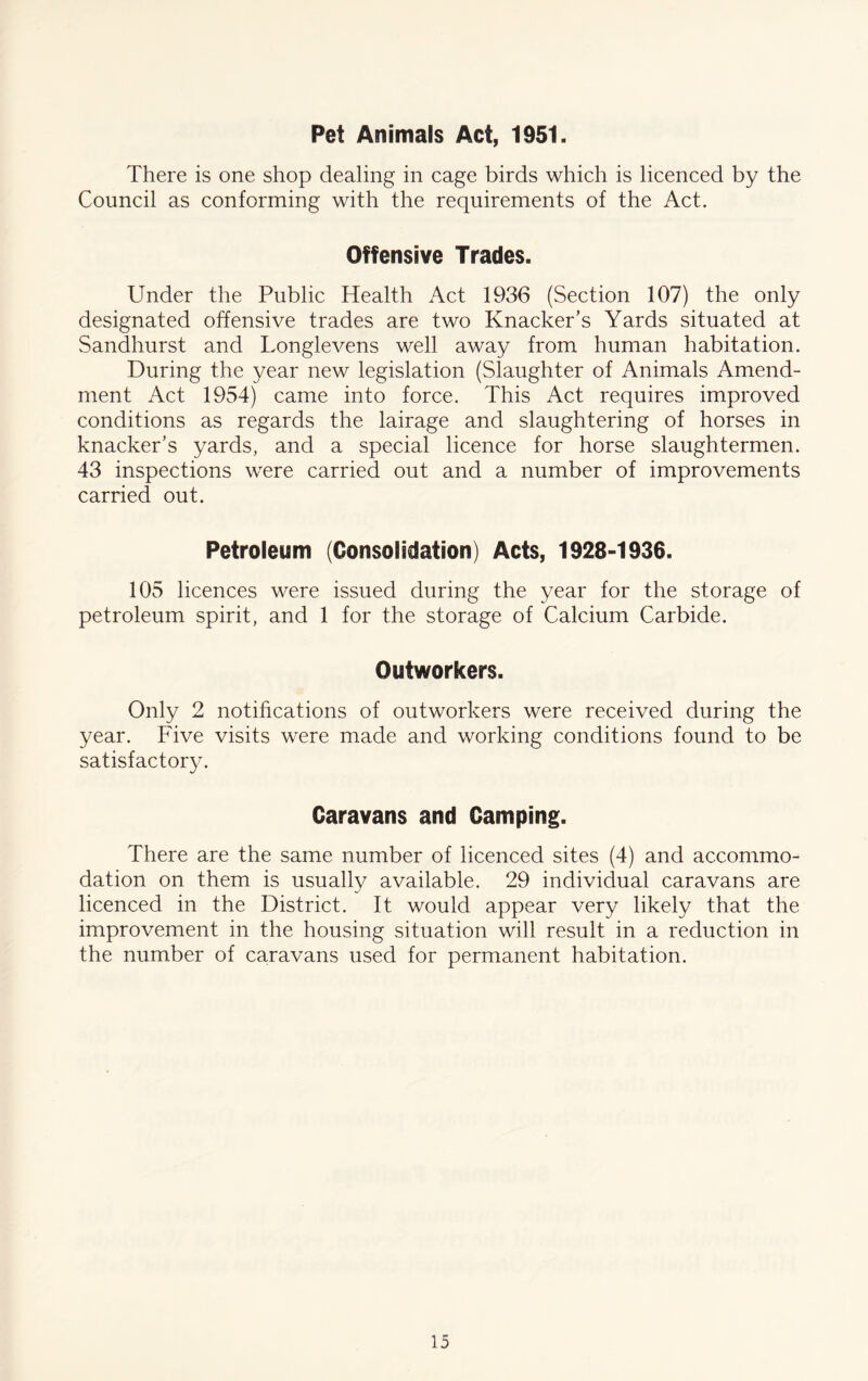 Pet Animals Act, 1951. There is one shop dealing in cage birds which is licenced by the Council as conforming with the requirements of the Act. Offensive Trades. Under the Public Health Act 1936 (Section 107) the only designated offensive trades are two Knacker’s Yards situated at Sandhurst and Longlevens well away from human habitation. During the year new legislation (Slaughter of Animals Amend- ment Act 1954) came into force. This Act requires improved conditions as regards the lairage and slaughtering of horses in knacker’s yards, and a special licence for horse slaughtermen. 43 inspections were carried out and a number of improvements carried out. Petroleum (Consolidation) Acts, 1928-1936. 105 licences were issued during the year for the storage of petroleum spirit, and 1 for the storage of Calcium Carbide. Outworkers. Only 2 notifications of outworkers were received during the year. Five visits were made and working conditions found to be satisfactory. Caravans and Camping. There are the same number of licenced sites (4) and accommo- dation on them is usually available. 29 individual caravans are licenced in the District. It would appear very likely that the improvement in the housing situation will result in a reduction in the number of caravans used for permanent habitation.