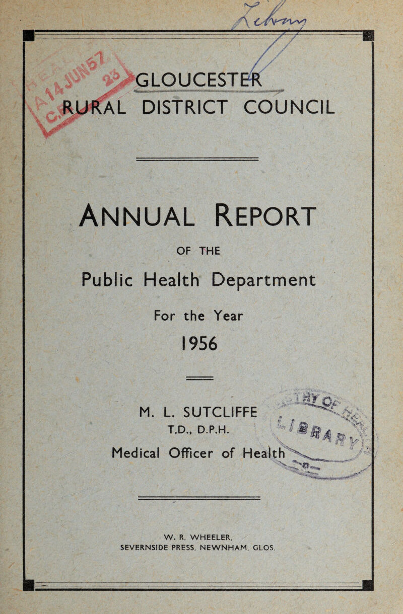 GLOUCESTER RURAL DISTRICT COUNCIL Annual Report of THE Public Health Department For the Year 1956 M. L. SUTCLIFFE T.D., D.P.H. Medical Officer of Health ' N* 'Vj* ~ ' If? W. R. WHEELER, SEVERNSIDE PRESS, NEWNHAM, GLOS.