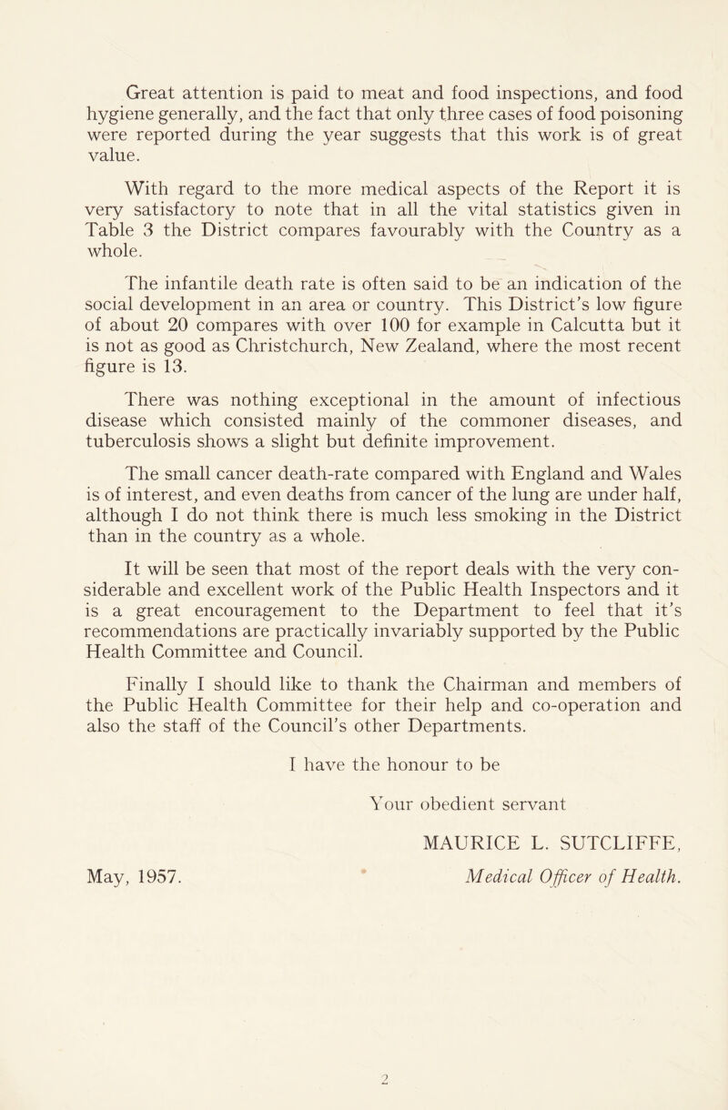 Great attention is paid to meat and food inspections, and food hygiene generally, and the fact that only three cases of food poisoning were reported during the year suggests that this work is of great value. With regard to the more medical aspects of the Report it is very satisfactory to note that in all the vital statistics given in Table 3 the District compares favourably with the Country as a whole. The infantile death rate is often said to be an indication of the social development in an area or country. This District’s low figure of about 20 compares with over 100 for example in Calcutta but it is not as good as Christchurch, New Zealand, where the most recent figure is 13. There was nothing exceptional in the amount of infectious disease which consisted mainly of the commoner diseases, and tuberculosis shows a slight but definite improvement. The small cancer death-rate compared with England and Wales is of interest, and even deaths from cancer of the lung are under half, although I do not think there is much less smoking in the District than in the country as a whole. It will be seen that most of the report deals with the very con- siderable and excellent work of the Public Health Inspectors and it is a great encouragement to the Department to feel that it’s recommendations are practically invariably supported by the Public Health Committee and Council. Finally I should like to thank the Chairman and members of the Public Health Committee for their help and co-operation and also the staff of the Council’s other Departments. I have the honour to be Your obedient servant MAURICE L. SUTCLIFFE, May, 1957. Medical Officer of Health. 0