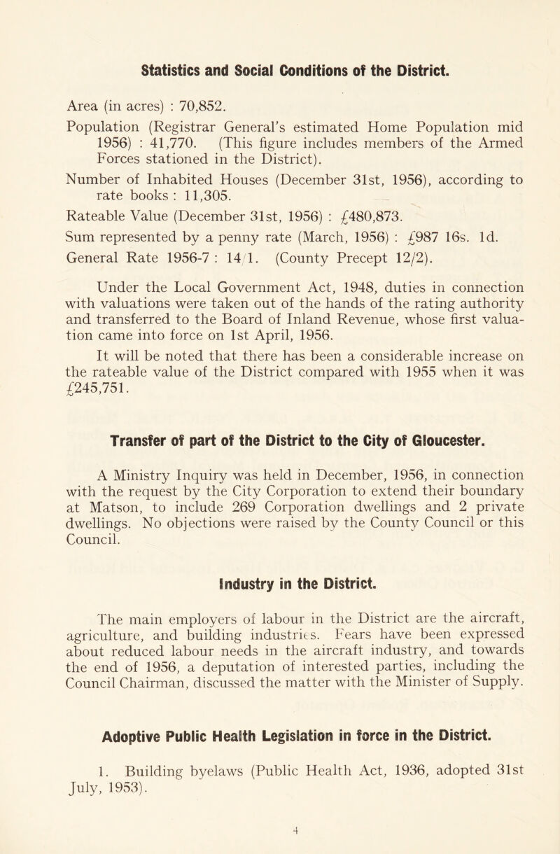 Statistics and Social Conditions of the District. Area (in acres) : 70,852. Population (Registrar General’s estimated Home Population mid 1956) : 41,770. (This figure includes members of the Armed Forces stationed in the District). Number of Inhabited Houses (December 31st, 1956), according to rate books : 11,305. Rateable Value (December 31st, 1956) : £480,873. Sum represented by a penny rate (March, 1956) : £987 16s. Id. General Rate 1956-7 : 14/1. (County Precept 12/2). Under the Local Government Act, 1948, duties in connection with valuations were taken out of the hands of the rating authority and transferred to the Board of Inland Revenue, whose first valua- tion came into force on 1st April, 1956. It will be noted that there has been a considerable increase on the rateable value of the District compared with 1955 when it was £245,751. Transfer of part of the District to the City of Gloucester. A Ministry Inquiry was held in December, 1956, in connection with the request by the City Corporation to extend their boundary at Matson, to include 269 Corporation dwellings and 2 private dwellings. No objections were raised by the County Council or this Council. industry in the District. The main employers of labour in the District are the aircraft, agriculture, and building industries. Fears have been expressed about reduced labour needs in the aircraft industry, and towards the end of 1956, a deputation of interested parties, including the Council Chairman, discussed the matter with the Minister of Supply. Adoptive Public Health Legislation in force in the District. 1. Building byelaws (Public Health Act, 1936, adopted 31st July, 1953).