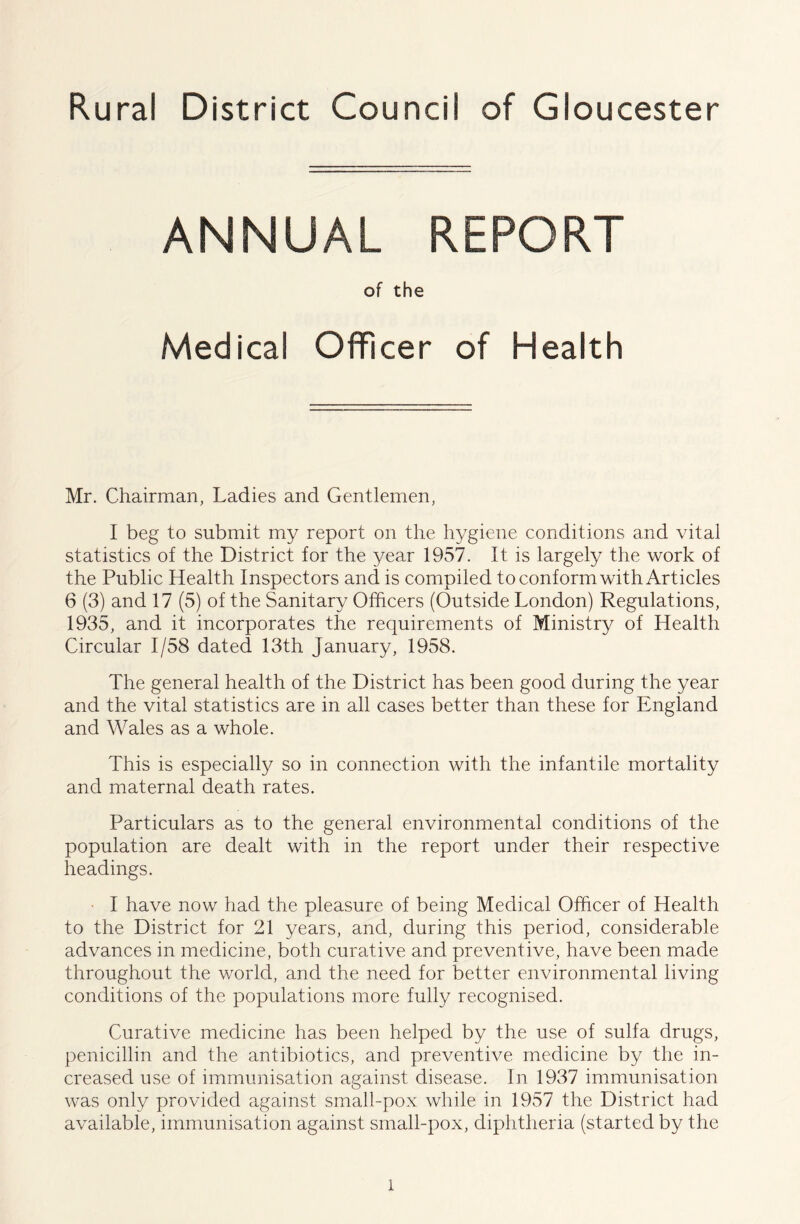 Rural District Council of Gloucester ANNUAL REPORT of the Medical Officer of Health Mr. Chairman, Ladies and Gentlemen, I beg to submit my report on the hygiene conditions and vital statistics of the District for the year 1957. It is largely the work of the Public Health Inspectors and is compiled to conform with Articles 6 (3) and 17 (5) of the Sanitary Officers (Outside London) Regulations, 1935, and it incorporates the requirements of Ministry of Health Circular 1/58 dated 13th January, 1958. The general health of the District has been good during the year and the vital statistics are in all cases better than these for England and Wales as a whole. This is especially so in connection with the infantile mortality and maternal death rates. Particulars as to the general environmental conditions of the population are dealt with in the report under their respective headings. ' I have now had the pleasure of being Medical Officer of Health to the District for 21 years, and, during this period, considerable advances in medicine, both curative and preventive, have been made throughout the v/orld, and the need for better environmental living conditions of the populations more fully recognised. Curative medicine has been helped by the use of sulfa drugs, penicillin and the antibiotics, and preventive medicine by the in- creased use of immunisation against disease. In 1937 immunisation was only provided against small-pox while in 1957 the District had available, immunisation against small-pox, diphtheria (started by the