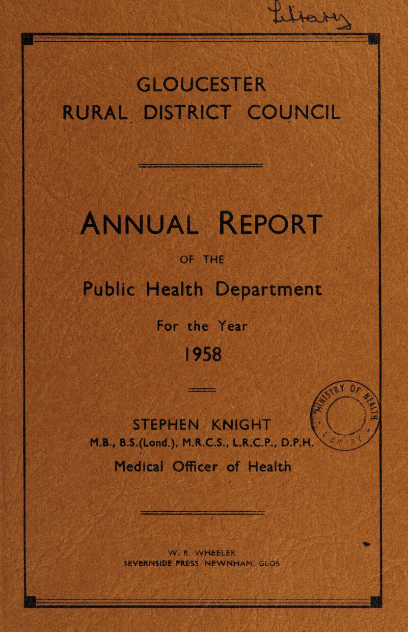 GLOUCESTER RURAL DISTRICT COUNCIL OF THE ' \ Public Health Department For the Year STEPHEN KNIGHT M.B., B.S.(Lond.), M.R.C.S., L.R.C.P., D.P.H Medical Officer of Health W. K, WHEELER. SEVERNSIDE PRESS, NEWNHAH, GLOS