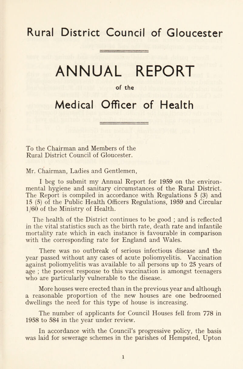 Rural District Council of Gloucester ANNUAL REPORT of the Medical Officer of Health To the Chairman and Members of the Rural District Council of Gloucester. Mr. Chairman, Ladies and Gentlemen, I beg to submit my Annual Report for 1959 on the environ- mental hygiene and sanitary circumstances of the Rural District. The Report is compiled in accordance with Regulations 5 (3) and 15 (5) of the Public Health Officers Regulations, 1959 and Circular 1/60 of the Ministry of Health. The health of the District continues to be good ; and is reflected in the vital statistics such as the birth rate, death rate and infantile mortality rate which in each instance is favourable in comparison with the corresponding rate for England and Wales. There was no outbreak of serious infectious disease and the year passed without any cases of acute poliomyelitis. Vaccination against poliomyelitis was available to all persons up to 25 years of age ; the poorest response to this vaccination is amongst teenagers who are particularly vulnerable to the disease. More houses were erected than in the previous year and although a reasonable proportion of the new houses are one bedroomed dwellings the need for this type of house is increasing. The number of applicants for Council Houses fell from 778 in 1958 to 584 in the year under review. In accordance with the Council’s progressive policy, the basis was laid for sewerage schemes in the parishes of Hempsted, Upton l