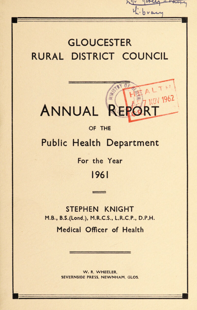 GLOUCESTER RURAL DISTRICT COUNCIL Annual OF THE Public Health Department For the Year 1961 STEPHEN KNIGHT M.B., B.S.(Lond.). M.R.C.S.. L.R.C.P.. D.P.H. Medical Officer of Health W. R. WHEELER. SEVERNSIDE PRESS. NEWNHAM, OLOS.