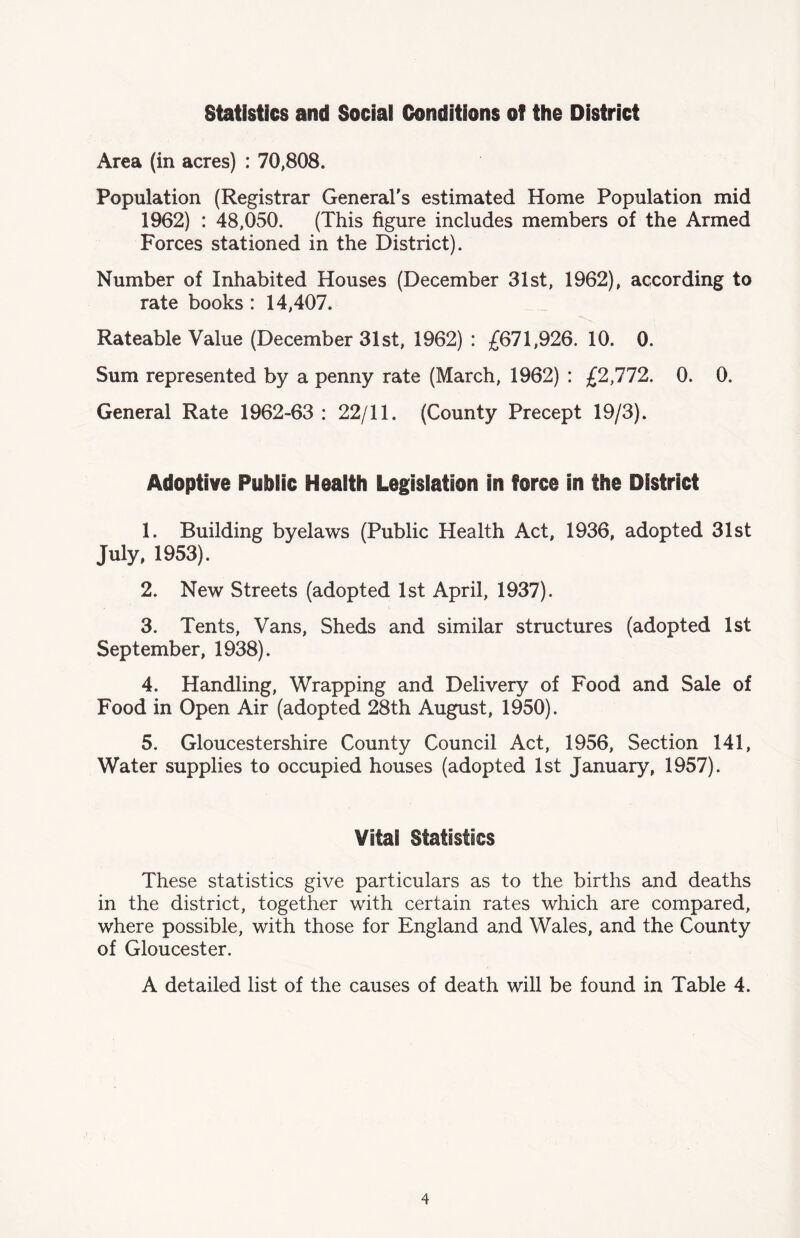Statistics and Social Conditions of the District Area (in acres) : 70,808. Population (Registrar General's estimated Home Population mid 1962) : 48,050. (This figure includes members of the Armed Forces stationed in the District). Number of Inhabited Houses (December 31st, 1962), according to rate books : 14,407. Rateable Value (December 31st, 1962) : £671,926. 10. 0. Sum represented by a penny rate (March, 1962) : £2,772. 0. 0. General Rate 1962-63 : 22/11. (County Precept 19/3). Adoptive Public Health Legislation in force in the District 1. Building byelaws (Public Health Act, 1936, adopted 31st July, 1953). 2. New Streets (adopted 1st April, 1937). 3. Tents, Vans, Sheds and similar structures (adopted 1st September, 1938). 4. Handling, Wrapping and Delivery of Food and Sale of Food in Open Air (adopted 28th August, 1950). 5. Gloucestershire County Council Act, 1956, Section 141, Water supplies to occupied houses (adopted 1st January, 1957). Vital Statistics These statistics give particulars as to the births and deaths in the district, together with certain rates which are compared, where possible, with those for England and Wales, and the County of Gloucester. A detailed list of the causes of death will be found in Table 4.