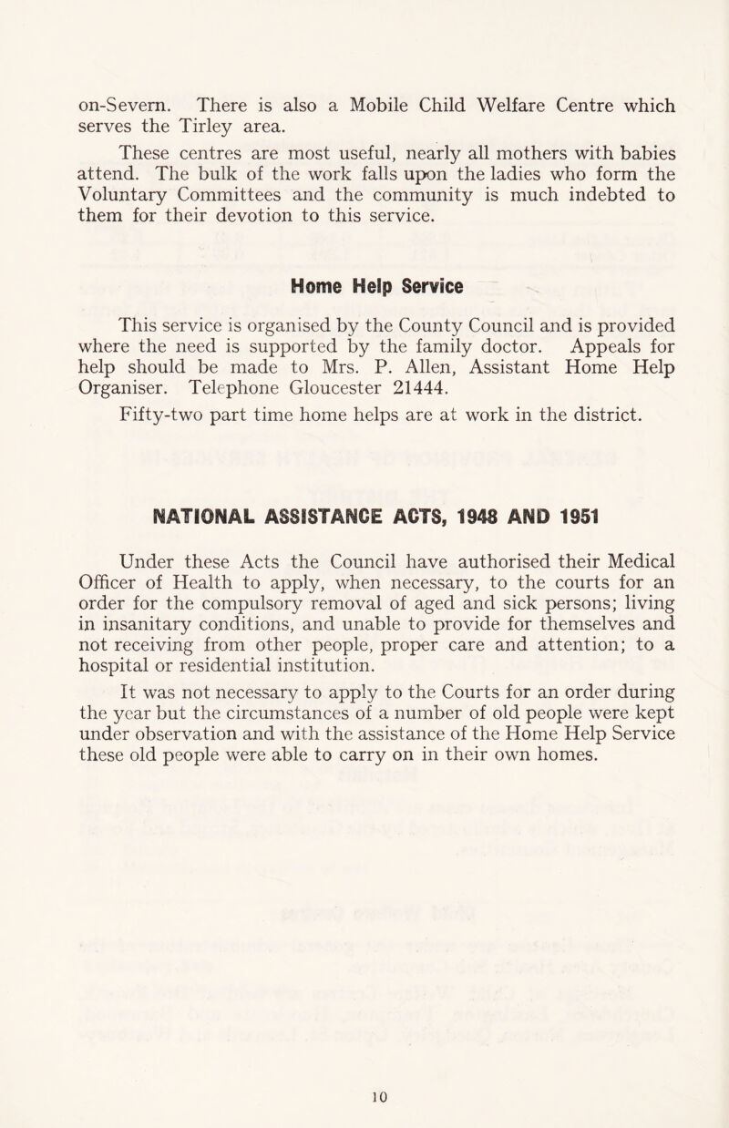 on-Severn. There is also a Mobile Child Welfare Centre which serves the Tirley area. These centres are most useful, nearly all mothers with babies attend. The bulk of the work falls upon the ladies who form the Voluntary Committees and the community is much indebted to them for their devotion to this service. Home Help Service This service is organised by the County Council and is provided where the need is supported by the family doctor. Appeals for help should be made to Mrs. P. Allen, Assistant Home Help Organiser. Telephone Gloucester 21444. Fifty-two part time home helps are at work in the district. NATIONAL ASSISTANCE ACTS, 1948 AND 1951 Under these Acts the Council have authorised their Medical Officer of Health to apply, when necessary, to the courts for an order for the compulsory removal of aged and sick persons; living in insanitary conditions, and unable to provide for themselves and not receiving from other people, proper care and attention; to a hospital or residential institution. It was not necessary to apply to the Courts for an order during the year but the circumstances of a number of old people were kept under observation and with the assistance of the Home Help Service these old people were able to carry on in their own homes.