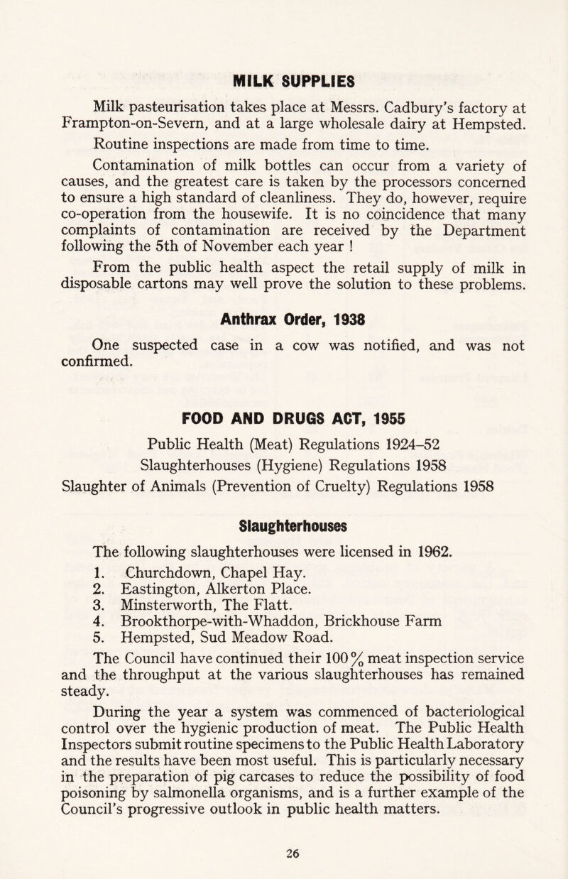 MILK SUPPLIES Milk pasteurisation takes place at Messrs. Cadbury’s factory at Frampton-on-Severn, and at a large wholesale dairy at Hempsted. Routine inspections are made from time to time. Contamination of milk bottles can occur from a variety of causes, and the greatest care is taken by the processors concerned to ensure a high standard of cleanhness. They do, however, require co-operation from the housewife. It is no coincidence that many complaints of contamination are received by the Department following the 5th of November each year ! From the public health aspect the retail supply of milk in disposable cartons may well prove the solution to these problems. Anthrax Order, 1938 One suspected case in a cow was notified, and was not confirmed. FOOD AND DRUGS ACT, 1955 Public Health (Meat) Regulations 1924-52 Slaughterhouses (Hygiene) Regulations 1958 Slaughter of Animals (Prevention of Cruelty) Regulations 1958 Slaughterhouses The following slaughterhouses were licensed in 1962. 1. Churchdown, Chapel Hay. 2. Eastington, Alkerton Place. 3. Minsterworth, The Flatt. 4. Brookthorpe-with-Whaddon, Brickhouse Farm 5. Hempsted, Sud Meadow Road. The Council have continued their 100 % meat inspection service and the throughput at the various slaughterhouses has remained steady. During the year a system was commenced of bacteriological control over the hygienic production of meat. The Public Health Inspectors submit routine specimens to the Public Health Laboratory and the results have been most useful. This is particularly necessary in the preparation of pig carcases to reduce the possibility of food poisoning by salmonella organisms, and is a further example of the Council’s progressive outlook in public health matters.
