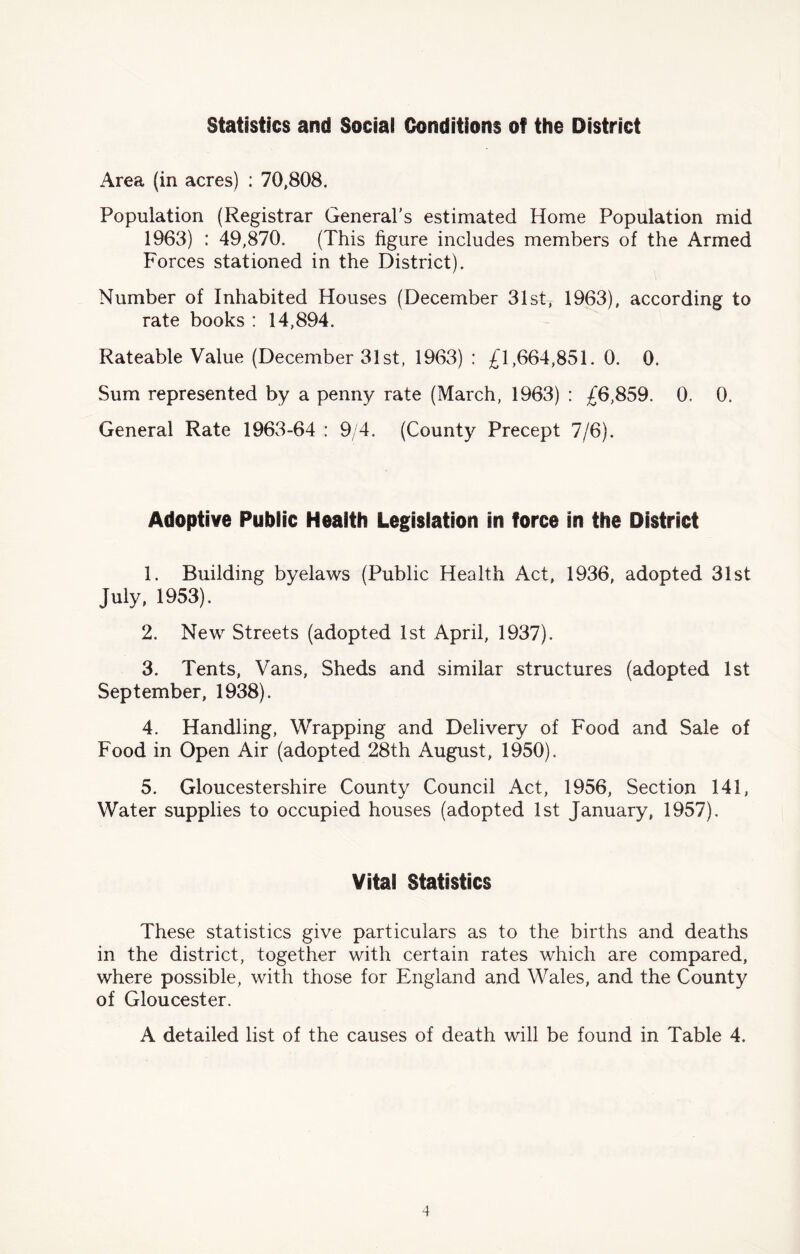 Statistics and Social Conditions of the District Area (in acres) : 70,808. Population (Registrar General’s estimated Home Population mid 1963) : 49,870. (This figure includes members of the Armed Forces stationed in the District). Number of Inhabited Houses (December 31 st, 1963), according to rate books : 14,894. Rateable Value (December 31st, 1963) : £1,664,851. 0. 0. Sum represented by a penny rate (March, 1963) : £6,859. 0. 0. General Rate 1963-64 : 9/4. (County Precept 7/6). Adoptive Public Health Legislation in force in the District 1. Building byelaws (Public Health Act, 1936, adopted 31st July, 1953). 2. New Streets (adopted 1st April, 1937). 3. Tents, Vans, Sheds and similar structures (adopted 1st September, 1938). 4. Handling, Wrapping and Delivery of Food and Sale of Food in Open Air (adopted 28th August, 1950). 5. Gloucestershire County Council Act, 1956, Section 141, Water supplies to occupied houses (adopted 1st January, 1957). Vital Statistics These statistics give particulars as to the births and deaths in the district, together with certain rates which are compared, where possible, with those for England and Wales, and the County of Gloucester. A detailed list of the causes of death will be found in Table 4.