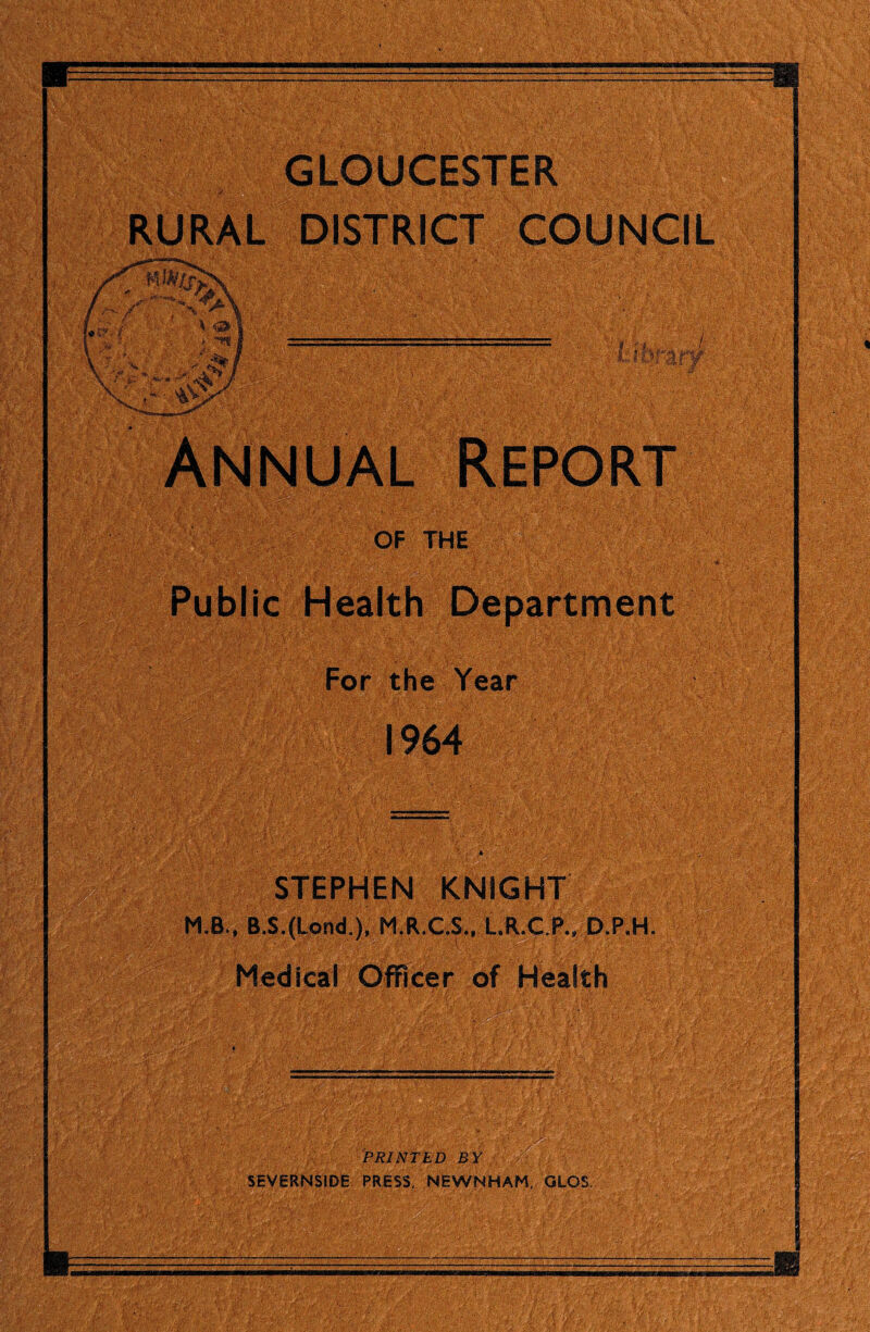 GLOUCESTER RURAL DISTRICT COUNCIL OF THEg®| Publ ic Health Department For the Year 1964 STEPHEN KNIGHT M.B., B.S.(Lond,)f M.R.C.S., L.R.C.P., D.P.H. Medical Officer of Health PRINTED BY )''■[ SEVERNSIDE PRESS, NEWNHAM, GLOS,