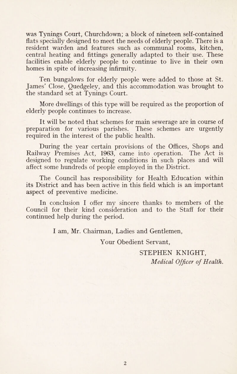 was Tynings Court, Churchdown; a block of nineteen self-contained flats specially designed to meet the needs of elderly people. There is a resident warden and features such as communal rooms, kitchen, central heating and fittings generally adapted to their use. These facilities enable elderly people to continue to live in their own homes in spite of increasing infirmity. Ten bungalows for elderly people were added to those at St. James’ Close, Quedgeley, and this accommodation was brought to the standard set at Tynings Court. More dwellings of this type will be required as the proportion of elderly people continues to increase. It will be noted that schemes for main sewerage are in course of preparation for various parishes. These schemes are urgently required in the interest of the public health. During the year certain provisions of the Offices, Shops and Railway Premises Act, 1963, came into operation. The Act is designed to regulate working conditions in such places and will affect some hundreds of people employed in the District. The Council has responsibility for Health Education within its District and has been active in this field which is an important aspect of preventive medicine. In conclusion I offer my sincere thanks to members of the Council for their kind consideration and to the Staff for their continued help during the period. I am, Mr. Chairman, Ladies and Gentlemen, Your Obedient Servant, STEPHEN KNIGHT, Medical Officer of Health.