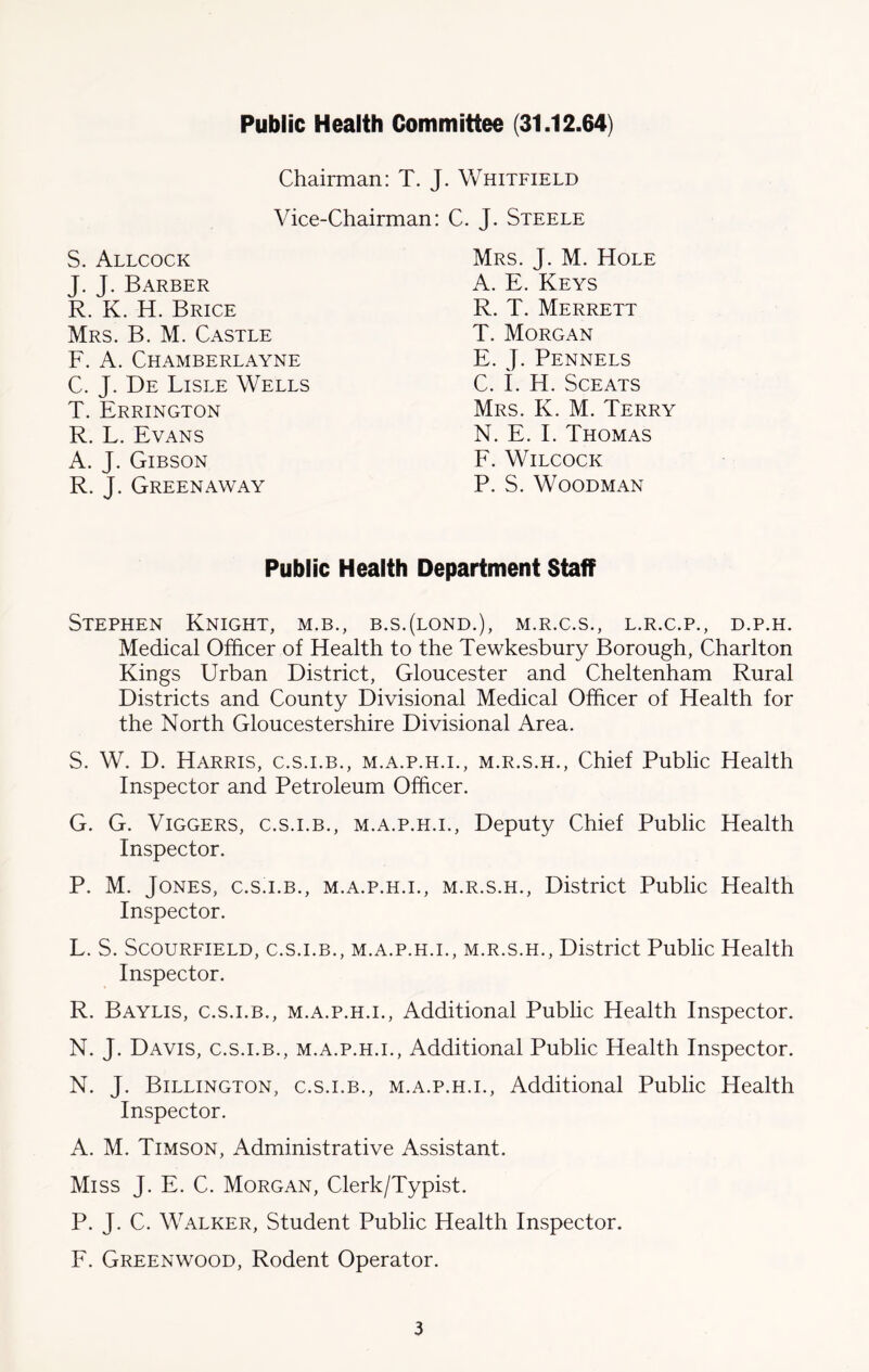 Public Health Committee (31.12.64) Chairman: T. J. Whitfield Vice-Chairman: C. J. Steele S. Allcock J. J. Barber R. K. H. Brice Mrs. B. M. Castle F. A. Chamberlayne C. J. De Lisle Wells T. Errington R. L. Evans A. J. Gibson R. J. Greenaway Mrs. J. M. Hole A. E. Keys R. T. Merrett T. Morgan E. J. Pennels C. I. H. SCEATS Mrs. K. M. Terry N. E. I. Thomas F. Wilcock P. S. Woodman Public Health Department Staff Stephen Knight, m.b., b.s.(lond.), m.r.c.s., l.r.c.p., d.p.h. Medical Officer of Health to the Tewkesbury Borough, Charlton Kings Urban District, Gloucester and Cheltenham Rural Districts and County Divisional Medical Officer of Health for the North Gloucestershire Divisional Area. S. W. D. Harris, c.s.i.b., m.a.p.h.i., m.r.s.h., Chief Public Health Inspector and Petroleum Officer. G. G. Viggers, c.s.i.b., m.a.p.h.i., Deputy Chief Public Health Inspector. P. M. Jones, c.s.i.b., m.a.p.h.i., m.r.s.h., District Public Health Inspector. L. S. Scourfield, c.s.i.b., m.a.p.h.i., m.r.s.h., District Public Health Inspector. R. Baylis, c.s.i.b., m.a.p.h.i., Additional Public Health Inspector. N. J. Davis, c.s.i.b., m.a.p.h.i., Additional Public Health Inspector. N. J. Billington, c.s.i.b., m.a.p.h.i., Additional Public Health Inspector. A. M. Timson, Administrative Assistant. Miss J. E. C. Morgan, Clerk/Typist. P. J. C. Walker, Student Public Health Inspector. F. Greenwood, Rodent Operator.