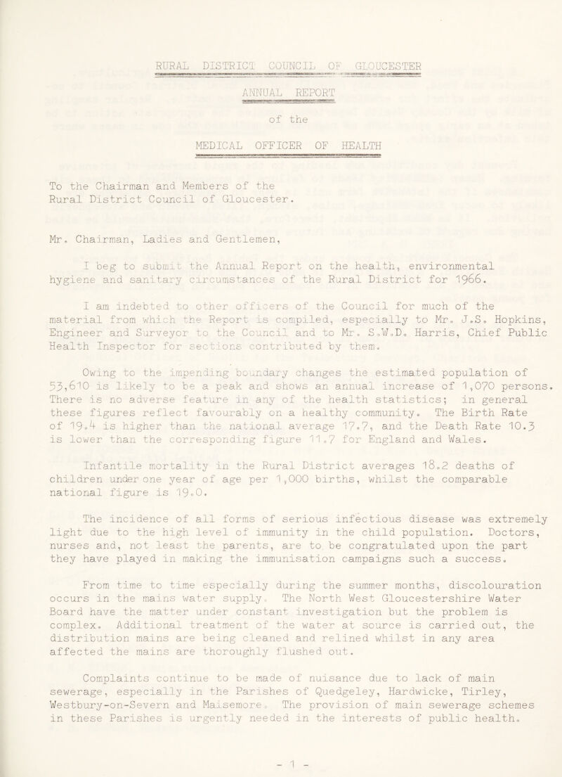 RURAL DISTRICT COUNCIL OF GLOUCESTER maamKammmHmmmBmmumaammmmmamatammmtMm&mKaBmmBKaHmKMtamamastmmmr.*- -ir nn [r\*iiWMirTiroirnifriTi7-nrrr ANNUAL REPORT of the MEDICAL OFFICER OF HEALTH To the Chairman and Members of the Rural District Council of Gloucester* Mr, Chairman, Ladies and Gentlemen, I beg to submit the Annual Report on the health, environmental hygiene and sanitary circumstances of the Rural District for 1966* I am indebted to other officers of the Council for much of the material from which the Report is compiled, especially to Mr, J«So Hopkins, Engineer and Surveyor to the Council and to Mr® SoWsDo Harris, Chief Public Health Inspector for sections contributed by them.* Owing to the impending boundary changes the estimated population of 53,610 is likely to be a peak and shows an annual increase of 1,070 persons There is no adverse feature in any of the health statistics; in general these figures reflect favourably on a healthy community* The Birth Rate of 19®'^ is higher than the national average 17®7? and the Death Rate 10.3 is lower than the corresponding figure 11 «7 for England and Wa.les. Infantile miortality in the Rural District averages 18*2 deaths of children under one year of age per 1,000 births, whilst the comparable national figure is 19^0. The incidence of all forms of serious infectious disease was extremely light due to the high level of immunity in the child population. Doctors, nurses and, not least the parents, are to, be congratulated upon the part they have played in making the immunisation campaigns such a success* From time to time especially during the summer months, discolouration occurs in the mains water supply0 The North West Gloucestershire Water Board have the matter under constant investigation but the problem is complex* Addit.ional treatmient of the water at source is carried out, the distribution mains are being cleaned and relined whilst in any area affected the mains are thoroughly flushed out. Complaints continue to be made of nuisance due to lack of main sewerage, especially in the Parishes of Quedgeley, Hardwicke, Tirley, Westbury-on-Severn and Maisemoreo The provision of main sewerage schemes in these Parishes is urgently needed in the interests of public health*