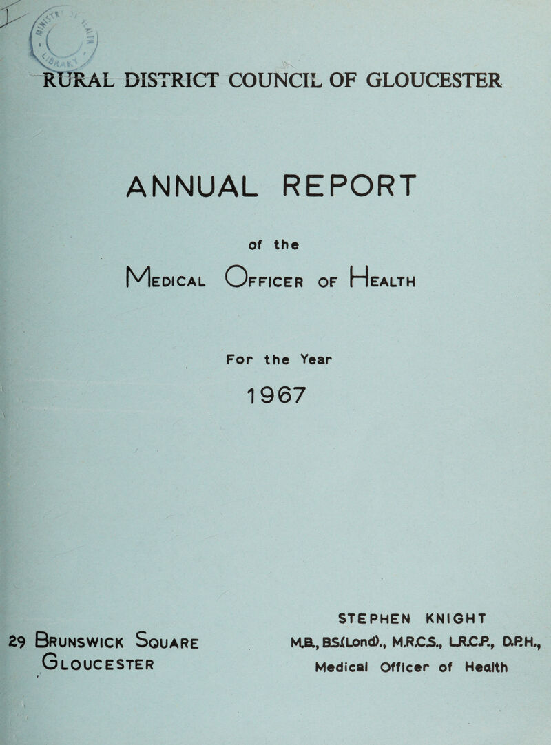 RURAL DISTRICT COUNCIL OF GLOUCESTER ANNUAL REPORT of the Medical Officer of Health For the Year 1967 29 Brunswick Square Gloucester i STEPHEN KNIGHT M.a, BSXLond)., M.R.CJS., LR.CP., DtP.H.f Medical Officer of Health