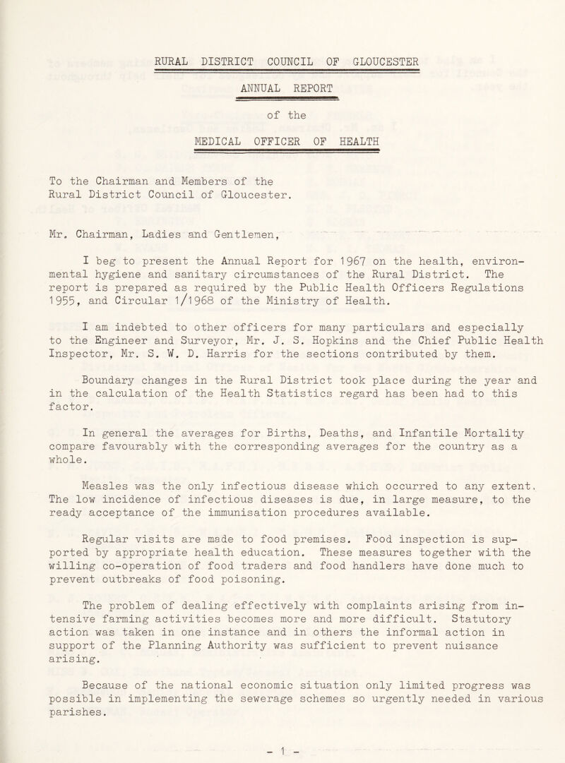 ANNUAL REPORT of the MEDICAL OFFICER OF HEALTH To the Chairman and Members of the Rural District Council of Gloucester. Mr. Chairman, Ladies and Gentlemen, I beg to present the Annual Report for 1967 on the health, environ- mental hygiene and sanitary circumstances of the Rural District. The report is prepared as required by the Public Health Officers Regulations 1955, and Circular 1/l968 of the Ministry of Health. I am indebted to other officers for many particulars and especially to the Engineer and Surveyor, Mr. J. S. Hopkins and the Chief Public Health Inspector, Mr. S. ¥. D. Harris for the sections contributed by them. Boundary changes in the Rural District took place during the year and in the calculation of the Health Statistics regard has been had to this factor. In general the averages for Births, Deaths, and Infantile Mortality compare favourably with the corresponding averages for the country as a whole. Measles was the only infectious disease which occurred to any extent. The low incidence of infectious diseases is due, in large measure, to the ready acceptance of the immunisation procedures available. Regular visits are made to food premises. Food inspection is sup- ported by appropriate health education. These measures together with the willing co-operation of food traders and food handlers have done much to prevent outbreaks of food poisoning. The problem of dealing effectively with complaints arising from in- tensive farming activities becomes more and more difficult. Statutory action was taken in one instance and in others the informal action in support of the Planning Authority was sufficient to prevent nuisance arising. Because of the national economic situation only limited progress was possible in implementing the sewerage schemes so urgently needed in various parishes.