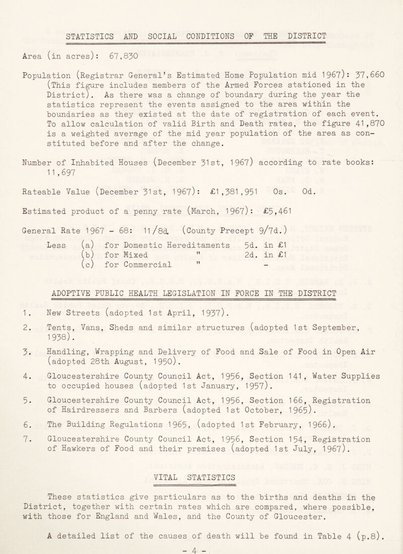 STATISTICS AND SOCIAL CONDITIONS OF THE DISTRICT Area (in acres): 67,830 Population (Registrar General’s Estimated Home Population mid 1967): 37,660 (This figure includes members of the Armed Forces stationed in the District). As there was a change of boundary during the year the statistics represent the events assigned to the area within the boundaries as they existed at the date of registration of each event. To allow calculation of valid Birth and Death rates, the figure 41,870 is a weighted average of the mid year population of the area as con- stituted before and after the change. Number of Inhabited Houses (December 31st, 1967) according to rate books: 11,697 Rateable Value (December 31st, 1967)* £1,381,951 Os. Od. Estimated product of a penny rate (March, 1967): £5,461 General Rate 1967 - 68: 11/8a. (County Precept 9/7d.) Less (a) for Domestic Hereditaments 5d. in £1 (b) for Mixed n 2d. in £1 (c) for Commercial ii — ADOPTIVE PUBLIC HEALTH LEGISLATION IN FORCE IN THE DISTRICT 1. New Streets (adopted 1st April, 1937). 2. Tents, Vans, Sheds and similar structures (adopted 1st September, 1938). 3. Handling, Wrapping and Delivery of Food and Sale of Food in Open Air (adopted 28th August, 1950). 4. Gloucestershire County Council Act, 1956, Section 141, Water Supplies to occupied houses (adopted 1st January, 1957). 5. Gloucestershire County Council Act, 1956, Section 166, Registration of Hairdressers and Barbers (adopted 1st October, 1965). 6. The Building Regulations 1965, (adopted 1st February, 1966). 7. Gloucestershire County Council Act, 1956, Section 154, Registration of Hawkers of Food and their premises (adopted 1st July, 1967). VITAL STATISTICS These statistics give particulars as to the births and deaths in the District, together with certain rates which are compared, where possible, with those for England and Wales, and the County of Gloucester. A detailed list of the causes of death will be found in Table 4 (p.8). -4 - .