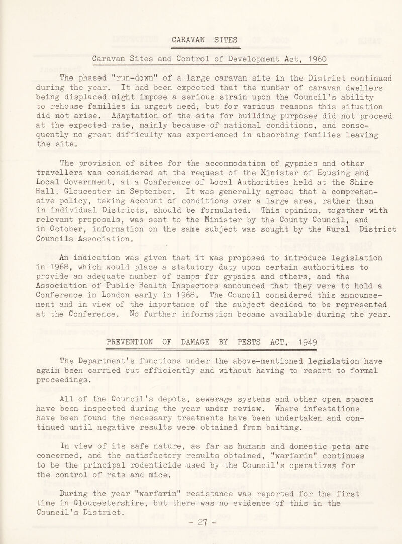 CARAVAN SITES Caravan Sites and Control of Development Act, I960 The phased run-down” of a large caravan site in the District continued during the year. It had been expected that the number of caravan dwellers being displaced might impose a serious strain upon the Council’s ability to rehouse families in urgent need, but for various reasons this situation did not arise. Adaptation of the site for building purposes did not proceed at the expected rate, mainly because of national conditions, and conse- quently no great difficulty was experienced in absorbing families leaving the site. The provision of sites for the accommodation of gypsies and other travellers was considered at the request of the Minister of Housing and Local Government, at a Conference of Local Authorities held at the Shire Hall, Gloucester in September. It was generally agreed that a comprehen- sive policy, taking account of conditions over a large area, rather than in individual Districts, should be formulated. This opinion, together with relevant proposals, was sent to the Minister by the County Council, and in October, information on the same subject was sought by the Rural District Councils Association. An indication was given that it was proposed to introduce legislation in 1968, which would place a statutory duty upon certain authorities to provide an adequate number of camps for gypsies and others, and the Association of Public Health Inspectors announced that they were to hold a Conference in London early in 1968. The Council considered this announce- ment and in view of the importance of the subject decided to be represented at the Conference. No further information became available during the year. PREVENTION OP DAMAGE BY PESTS ACT, 1949 The Department’s functions under the above-mentioned legislation have again been carried out efficiently and without having to resort to formal proceedings. All of the Council's depots, sewerage systems and other open spaces have been inspected during the year under review. Where infestations have been found the necessary treatments have been undertaken and con- tinued until negative results were obtained from baiting. In view of its safe nature, as far as humans and domestic pets are concerned, and the satisfactory results obtained, warfarin continues to be the principal rodenticide used by the Council’s operatives for the control of rats and mice. During the year warfarin resistance was reported for the first time in Gloucestershire, but there was no evidence of this in the Council’s District.