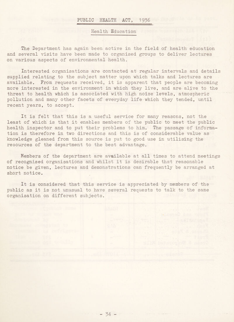 PUBLIC HEALTH ACT, 1936 Health Education The Department has again been active in the field of health education and several visits have been made to. organised groups to deliver lectures on various aspects of environmental health. Interested organisations are contacted at regular intervals and details supplied relating to the subject matter upon which talks and lectures are available. From requests received, it is apparent that people are becoming more interested in the environment in which they live, and are alive to the threat to health which is associated with high noise levels, atmospheric pollution and many other facets of everyday life which they tended, until recent years, to accept. It is felt that this is a useful service for many reasons, not the least of which is that it enables members of the public to meet the public health inspector and to put their problems to him. The passage of informa- tion is therefore in two directions and this is of considerable value as knowledge gleaned from this source is put to good use in utilising the resources of the department to the best advantage. Members of the department are available at all times to attend meetings of recognised organisations and whilst it is desirable that reasonable notice be given, lectures and demonstrations can frequently be arranged at short notice. It is considered that this service is appreciated by members of the public as it is not unusual to have several requests to talk to the same organisation on different subjects.