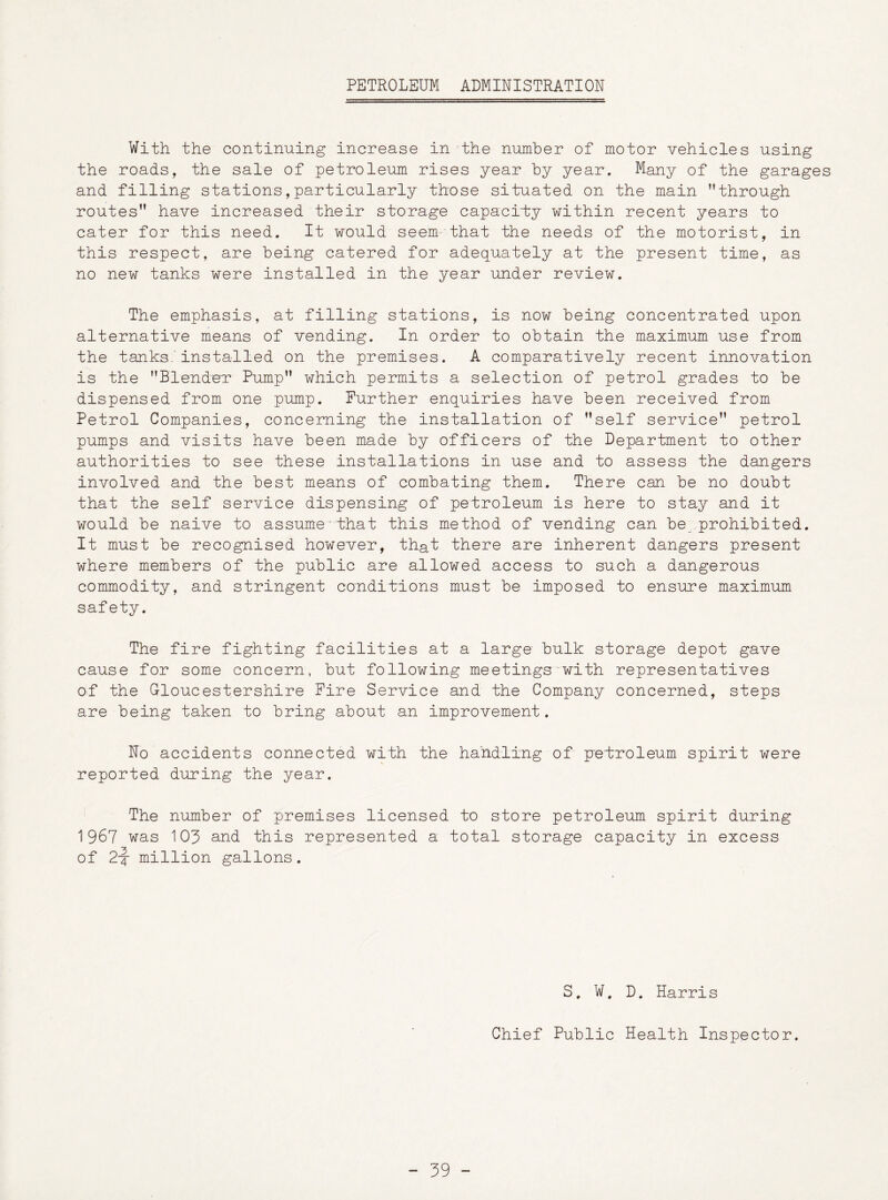 PETROLEUM ADMINISTRATION With the continuing increase in the number of motor vehicles using the roads, the sale of petroleum rises year by year. Many of the garages and filling stations,particularly those situated on the main through routes” have increased their storage capacity within recent years to cater for this need. It would seem that the needs of the motorist, in this respect, are being catered for adequately at the present time, as no new tanks were installed in the year under review. The emphasis, at filling stations, is now being concentrated upon alternative means of vending. In order to obtain the maximum use from the tanks, installed on the premises. A comparatively recent innovation is the Blender Pump” which permits a selection of petrol grades to be dispensed from one pump. Further enquiries have been received from Petrol Companies, concerning the installation of self service” petrol pumps and visits have been made by officers of the Department to other authorities to see these installations in use and to assess the dangers involved and the best means of combating them. There can be no doubt that the self service dispensing of petroleum is here to stay and it would be naive to assume that this method of vending can be prohibited. It must be recognised however, that there are inherent dangers present where members of the public are allowed access to such a dangerous commodity, and stringent conditions must be imposed to ensure maximum safety. The fire fighting facilities at a large bulk storage depot gave cause for some concern, but following meetings with representatives of the Gloucestershire Fire Service and the Company concerned, steps are being taken to bring about an improvement. No accidents connected with the handling of p'elroleum spirit were reported during the year. The number of premises licensed to store petroleum spirit during 1967 was 109 and this represented a total storage capacity in excess of 2-4 million gallons. S. W. D. Harris Chief Public Health Inspector. - 99 -