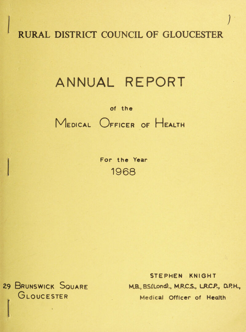 RURAL DISTRICT COUNCIL OF GLOUCESTER ANNUAL REPORT of the Medical Officer of Health For the Year 1968 29 Brunswick Square Gloucester STEPHEN KNIGHT M.a, RSXLond)., M.R.C5., LR.CP., DiRH. Medical Officer of Health