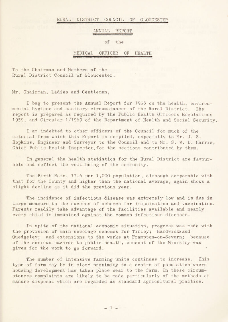 ANNUAL REPORT of the MEDICAL OFFICER OF HEALTH To the Chairman and Members of the Rural District Council of Gloucester. Mr. Chairman, Ladies and Gentlemen, I beg to present the Annual Report for 1968 on the health, environ- mental hygiene and sanitary circumstances of the Rural District. The report is prepared as required by the Public Health Officers Regulations 1959, and Circular 1/1969 of the Department of Health and Social Security. I am indebted to other officers of the Council for much of the material from which this Report is compiled, especially to Mr. J. S, Hopkins, Engineer and Surveyor to the Council and to Mr. Se W* D, Harris, Chief Public Health Inspector,for the sections contributed by them. In general the health statistics for the Rural District are favour- able and reflect the well-being of the community. The Birth Rate, 17*6 per 1,000 population, although comparable with that for the County and higher than the national average, again shows a slight decline as it did the previous year. The incidence of infectious disease was extremely low and is due in large measure to the success of schemes for immunisation and vaccination. Parents readily take advantage of the facilities available and nearly every child is immunised against the common infectious diseases. In spite of the national economic situation, progress was made with the provision of main sewerage schemes for Tirley; Hardwickeand Quedgeley; and extensions to the works at Frampton-on-Severn; because of the serious hazards to public health, consent of the Ministry was given for the work to go forward. The number of intensive farming units continues to increase. This type of farm may be in close proximity to a centre of population where housing development has taken place near to the farm. In these circum- stances complaints are likely to be made particularly of the methods of manure disposal which are regarded as standard agricultural practice.