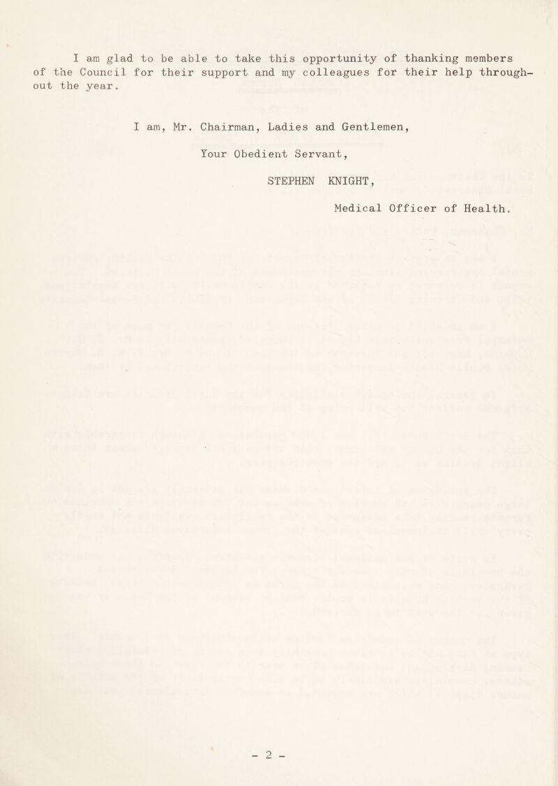 I am glad to be able to take this opportunity of thanking members of the Council for their support and my colleagues for their help through- out the year. I am, Mr. Chairman, Ladies and Gentlemen, Your Obedient Servant, STEPHEN KNIGHT, Medical Officer of Health.