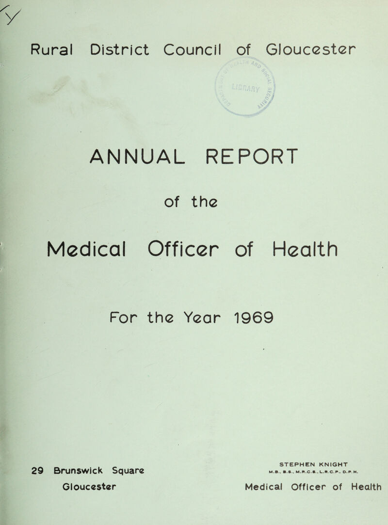 Rural District Council of Gloucester ANNUAL REPORT of the Medical Officer of Health For the Year 1969 STEPHEN KNIGHT M.B., B.S., M.R.C.S., L.R.C.P.. D.P.H 29 Brunswick Square Gloucester Medical Officer of Health