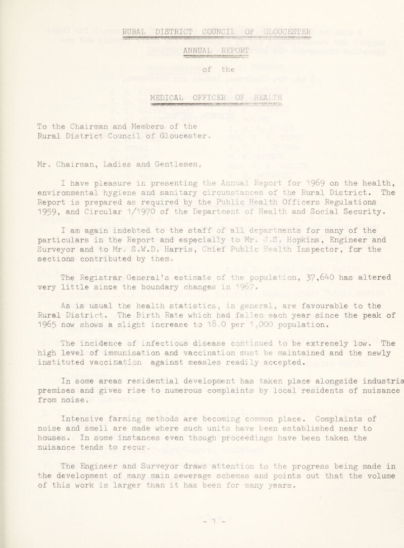 RURAL DISTRICT COUNCIL OF GLOUCESTER • fc-». **»*»».«.• -■_ * ;.- :^'CT7^5£5#».3«StSitaBWr ■.•.33mss**m***« ANNUAL REPORT of the MEDICAL OFFICER OF HEALTH To the Chairman and Members of the Rural District Council of Gloucester® Mr® Chairman, Ladles and Gentlemen, I have pleasure in presenting the Annual Report for 196 9 on the health, environmental hygiene and sanitary circumstances of the Rural District. The Report is prepared as required by the Public Health Officers Regulations 1959? and Circular 1/1970 of the Department of Health and Social Security® I am again indebted to the staff of all departments for many of the particulars in the Report and especially to Mr® J0S0 Hopkins, Engineer and Surveyor and to Mr® S«W!D0 Harris, Chief Public Health Inspector, for the sections contributed by them® The Registrar GeneralSs estimate of the population, 37^640 has altered very little since the boundary changes in 196?* As Is usual the health statistics, in general, are favourable to the Rural District® The Birth Rate which had fallen each year since the peak of 1963 how shows a slight increase to l8o0 per 19000 population® The incidence of infectious disease continued to be extremely low® The high level of immunisation and vaccination must be maintained and the newly instituted vaccination against measles readily accepted. In some areas residential development has taken place alongside industria premises and gives rise to numerous complaints by local residents of nuisance from noise® Intensive farming methods are becoming common place® Complaints of noise and smell are made where such units have been established near to houses® In some instances even though proceedings have been taken the nuisance tends to recur0 The Engineer and Surveyor draws attention to the progress being made in the development of many main sewerage schem.es and points out that the volume of this work Is larger than It has been for many years. CJtO