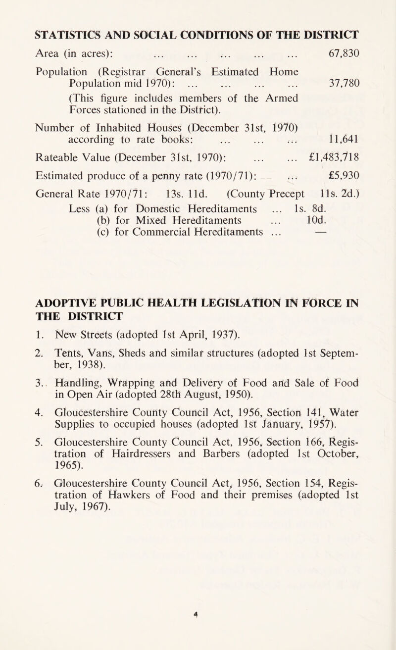 STATISTICS AND SOCIAL CONDITIONS OF THE DISTRICT Area (in acres): 67,830 Population (Registrar General’s Estimated Home Population mid 1970): ... ... ... ... 37,780 (This figure includes members of the Armed Forces stationed in the District). Number of Inhabited Houses (December 31st, 1970) according to rate books: 11,641 Rateable Value (December 31st, 1970): £1,483,718 Estimated produce of a penny rate (1970/71): ... £5,930 General Rate 1970/71: 13s. lid. (County Precept 11s. 2d.) Less (a) for Domestic Hereditaments ... Is. 8d. (b) for Mixed Hereditaments ... lOd. (c) for Commercial Hereditaments ... — ADOPTIVE PUBLIC HEALTH LEGISLATION IN FORCE IN THE DISTRICT 1. New Streets (adopted 1st April, 1937). 2. Tents, Vans, Sheds and similar structures (adopted 1st Septem- ber, 1938). 3.. Handling, Wrapping and Delivery of Food and Sale of Food in Open Air (adopted 28th August, 1950). 4. Gloucestershire County Council Act, 1956, Section 141, Water Supplies to occupied houses (adopted 1st January, 1957). 5. Gloucestershire County Council Act, 1956, Section 166, Regis- tration of Hairdressers and Barbers (adopted 1st October, 1965). 6. Gloucestershire County Council Act, 1956, Section 154, Regis- tration of Hawkers of Food and their premises (adopted 1st July, 1967).