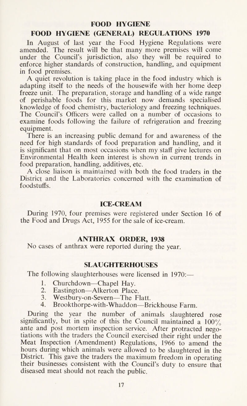 FOOD HYGIENE FOOD HYGIENE (GENERAL) REGULATIONS 1970 In August of last year the Food Flygiene Regulations were amended. The result will be that many more premises will come under the Council’s jurisdiction, also they will be required to enforce higher standards of construction, handling, and equipment in food premises. A quiet revolution is taking place in the food industry which is adapting itself to the needs of the housewife with her home deep freeze unit. The preparation, storage and handling of a wide range of perishable foods for this market now demands specialised knowledge of food chemistry, bacteriology and freezing techniques. The Council’s Officers were called on a number of occasions to examine foods following the failure of refrigeration and freezing equipment. There is an increasing public demand for and awareness of the need for high standards of food preparation and handling, and it is significant that on most occasions when my staff give lectures on Environmental Health keen interest is shown in current trends in food preparation, handling, additives, etc. A close liaison is maintained with both the food traders in the District and the Laboratories concerned with the examination of foodstuffs. ICE-CREAM During 1970, four premises were registered under Section 16 of the Food and Drugs Act, 1955 for the sale of ice-cream. ANTHRAX ORDER, 1938 No cases of anthrax were reported during the year. SLAUGHTERHOUSES The following slaughterhouses were licensed in 1970:— 1. Churchdown—Chapel Hay. 2. Eastington—Alkerton Place. 3. Westbury-on-Severn—The Flatt. 4. Brookthorpe-with-Whaddon—Brickhouse Farm. During the year the number of animals slaughtered rose significantly, but in spite of this the Council maintained a 100% ante and post mortem inspection service. After protracted nego- tiations with the traders the Council exercised their right under the Meat Inspection (Amendment) Regulations, 1966 to amend the hours during which animals were allowed to be slaughtered in the District. This gave the traders the maximum freedom in operating their businesses consistent with the Council’s duty to ensure that diseased meat should not reach the public.