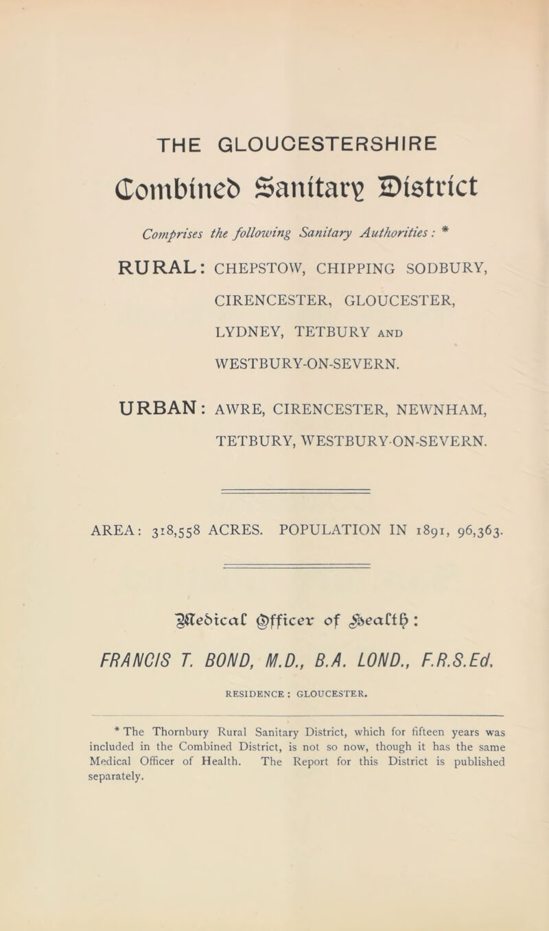 THE GLOUCESTERSHIRE Combined Sanitary ^District Comprises the following Sanitary Authorities: * RURAL: chepstow, chipping sodbury, CIRENCESTER, GLOUCESTER, LYDNEY, TETBURY and WESTBURY-ON-SEVERN. URBAN: awre, Cirencester, newnham, TETBURY, WESTBURY-ON-SEVERN. AREA: 318,558 ACRES. POPULATION IN 1891, 96,363. ^Te5icctC Officer of ^eaCtf? : FRANCIS T. BOND, M.D., B.A. LOND., F.R.S.Ed. RESIDENCE : GLOUCESTER. * The Thornbury Rural Sanitary District, which for fifteen years was included in the Combined District, is not so now, though it has the same Medical Officer of Health. The Report for this District is published separately.