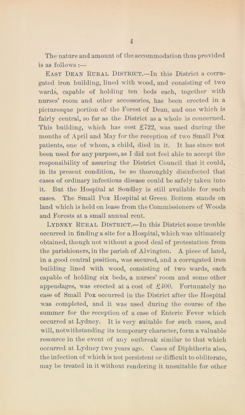 The nature and amount of the accommodation thus provided is as follows :— East Dean Rural District.—In this District a corru- gated iron building, lined with wood, and consisting of two wards, capable of holding ten beds each, together with nurses’ room and other accessories, has been erected in a picturesque portion of the Forest of Dean, and one which is fairly central, so far as the District as a whole is concerned. This building, which has cost £722, was used during the months of April and May for the reception of two Small Pox patients, one of whom, a child, died in it. It has since not been used for any purpose, as I did not feel able to accept the responsibility of assuring the District Council that it could, in its present condition, be so thoroughly disinfected that cases of ordinary infectious disease could be safely taken into it. But the Hospital at Soudley is still available for such cases. The Small Pox Hospital at Green Bottom stands on land which is held on lease from the Commissioners of Woods and Forests at a small annual rent. Lydney Rural District.—In this District some trouble occurred in finding a site for a Hospital, which was ultimately obtained, though not without a good deal of protestation from the parishioners, in the parish of Alvington. A pieee of land, in a good central position, was secured, and a corrugated iron building lined with wood, consisting of two wards, each capable of holding six beds, a nurses’ room and some other appendages, was erected at a cost of £400. Fortunately no case of Small Pox occurred in the District after the Hospital was completed, and it was used during the course of the summer for the reception of a case of Enteric Fever which occurred at Lydney. It is very suitable for such cases, and will, notwithstanding its temporary character, form a valuable resource in the event of any outbreak similar to that which occurred at Lydney two years ago. Cases of Diphtheria also, the infection of which is not persistent or difficult to obliterate, may be treated in it without rendering it unsuitable for other