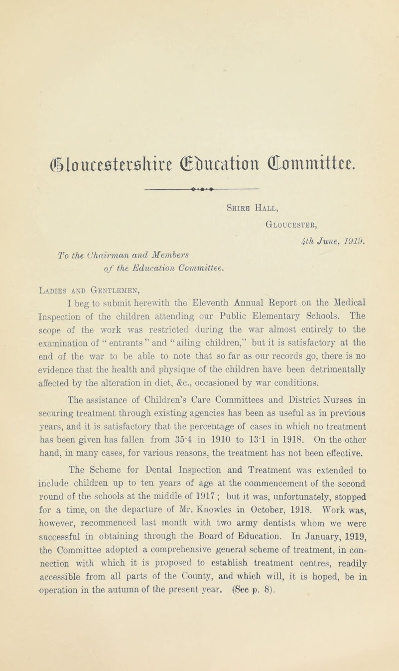 ♦ ♦- Shire Hall, Gloucester, To the Chairman and Members of the Education Committee. 4lh June, 1919. Ladies and Gentlemen, I beg to submit herewith the Eleventh Annual Report on the Medical Inspection of the children attending our Public Elementary Schools. The scope of the work was restricted during the war almost entirely to the examination of “ entrants” and “ailing children,” but it is satisfactory at the end of the war to be able to note that so far as our records go, there is no evidence that the health and physique of the children have been detrimentally affected by the alteration in diet, &c., occasioned by war conditions. The assistance of Children’s Care Committees and District Nurses in securing treatment through existing agencies has been as useful as in previous years, and it is satisfactory that the percentage of cases in which no treatment has been given has fallen from 35'4 in 1910 to 13T in 1918. On the other hand, in many cases, for various reasons, the treatment has not been effective. The Scheme for Dental Inspection and Treatment was extended to include children up to ten years of age at the commencement of the second round of the schools at the middle of 1917 ; but it was, unfortunately, stopped for a time, on the departure of Mr. Knowles in October, 1918. Work was, however, recommenced last month with two army dentists whom we were successful in obtaining through the Board of Education. In January, 1919, the Committee adopted a comprehensive general scheme of treatment, in con- nection with which it is proposed to establish treatment centres, readily accessible from all parts of the County, and which will, it is hoped, be in operation in the autumn of the present year. (See p. 8).