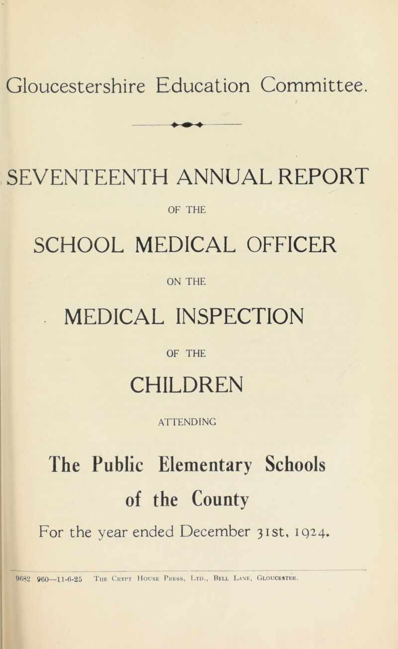 Gloucestershire Education Committee. t SEVENTEENTH ANNUAL REPORT OF THE SCHOOL MEDICAL OFFICER ON THE . MEDICAL INSPECTION OF THE CHILDREN ATTENDING The Public Elementary Schools of the County For the year ended December 31st, 1Q24. 9682 960—11-6-25 The Crypt House Press, Ltd., Bell Lank, Gloucester.