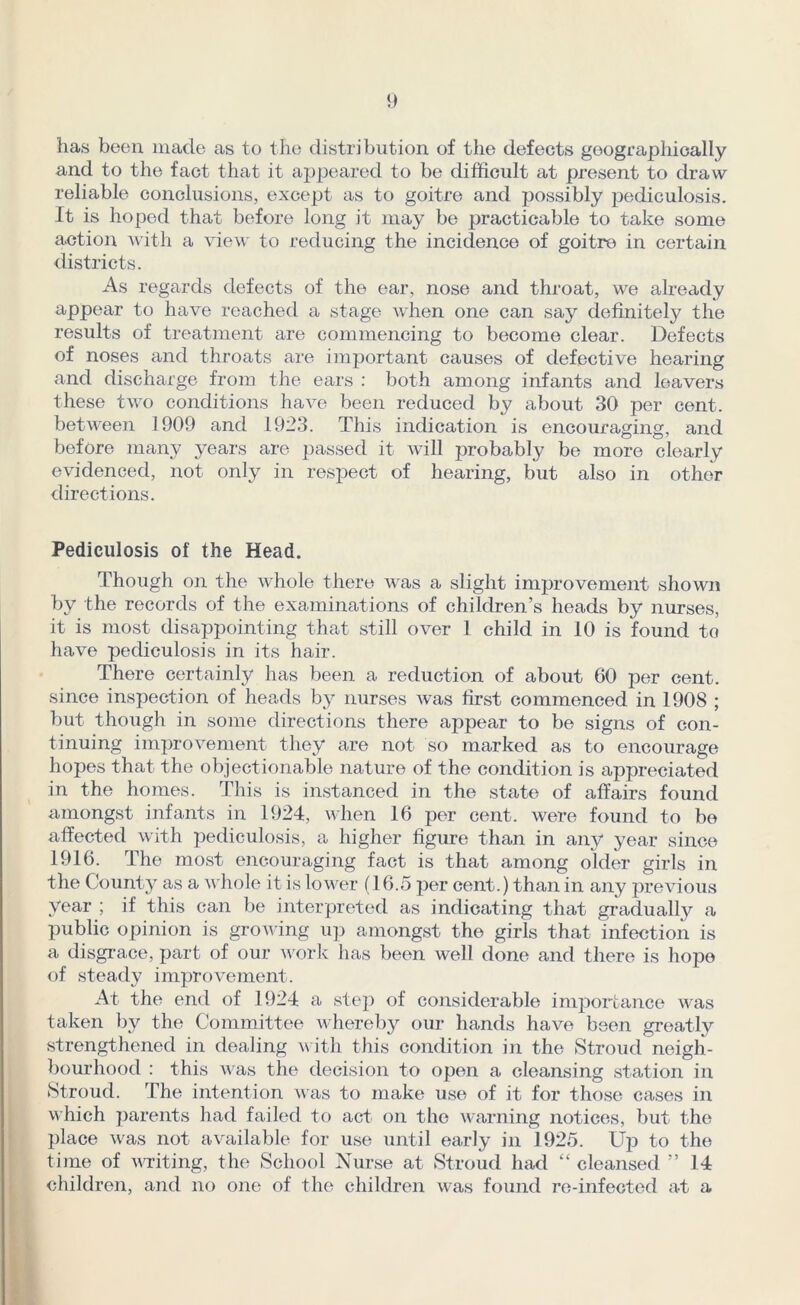 has been made as to the distribution of the defects geograpliieally and to the fact that it appeared to be difficult at present to draw reliable conclusions, except as to goitre and possibly pediculosis. It is hoped that before long it may be practicable to take some action with a view to reducing the incidence of goitre in certain districts. As regards defects of the ear, nose and throat, we already appear to have reached a stage when one can say definitely the results of treatment are commencing to become clear. Defects of noses and throats are important causes of defective hearing and discharge from the ears : both among infants and leavers these two conditions have been reduced by about 30 per cent, between 1909 and 1923. This indication is encouraging, and before many years are passed it will probably be more clearly evidenced, not only in respect of hearing, but also in other directions. Pediculosis of the Head. Though on the whole there was a slight improvement shown by the records of the examinations of children’s heads by nurses, it is most disappointing that still over I child in 10 is found to have pediculosis in its hair. There certainly has been a reduction of about 60 per cent, since inspection of heads by nurses was first commenced in 1908 ; but though in some directions there appear to be signs of con- tinuing improvement they are not so marked as to encourage hopes that the objectionable nature of the condition is appreciated in the homes. This is instanced in the state of affairs found amongst infants in 1924, when 16 per cent, were found to be affected with pediculosis, a higher figure than in any year since 1916. The most encouraging fact is that among older girls in the County as a whole it is lower (16.5 per cent.) than in any previous year ; if this can be interpreted as indicating that gradual^ a public opinion is growing up amongst the girls that infection is a disgrace, part of our work has been well done and there is hope of steady improvement. At the end of 1924 a step of considerable importance was taken by the Committee whereby our hands have been greatly strengthened in dealing with this condition in the Stroud neigh- bourhood : this was the decision to open a cleansing station in Stroud. The intention was to make use of it for those cases in which parents had failed to act on the warning notices, but the place was not available for use until early in 1925. Up to the time of writing, the School Nurse at Stroud had “cleansed ” 14 children, and no one of the children was found re-infected at a