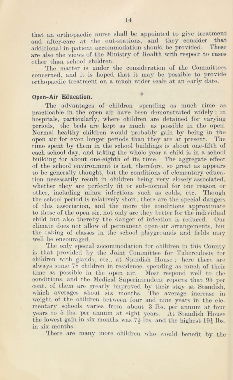 that an orthopaedic nurse shall be appointed to give treatment and after-care at the out-stations, and they consider that additional in-patient accommodation should be provided. These are also the views of the Ministry of Health with respect to cases other than school children. The matter is under the consideration of the Committees concerned, and it is hoped that it may be possible to provide orthopaedic treatment on a much wider scale at an early date. Open-Air Education. The advantages of children spending as much time as practicable in the open air have been demonstrated widely ; in hospitals, particularly, where children are detained for varying periods, the beds are kept as much as possible in the open. Normal healthy children would probably gain by being in the open air for even longer periods than they are at present. The time spent by them in the school buildings is about one-fifth of each school day, and taking the whole year a child is in a school building for about one-eighth of its time. The aggregate effect of the school environment is not, therefore, so great as appears to be generally thought, but the conditions of elementary educa- tion necessarily result in children being very closely associated, whether they are perfectly fit or sub-normal for one reason or other, including minor infections such as colds, etc. Though the school period is relatively short, there are the special dangers of this association, and the more the conditions approximate to those of the open air, not only are they better for the individual child but also thereby the danger of infection is reduced. Our climate does not allow of permanent open-air arrangements, but the taking of classes in the school playgrounds and fields may well be encouraged. The only special accommodation for children in this County is that provided by the Joint Committee for Tuberculosis for children with glands, etc., at Standish House ; here there are always some 78 children in residence, spending as much of their time as possible in the open air. Most respond well to the conditions, and the Medical Superintendent reports that 95 per cent, of them are greatly improved by their stay at Standish, which averages about six months. The average increase in weight of the children between four and nine years in the ele- mentary schools varies from about 3 lbs. per annum at four years to 5 lbs. per annum at eight years. At Standish House the lowest gain in six months was 7-| lbs. and the highest 19| lbs. in six months. There are many more children who would benefit by the