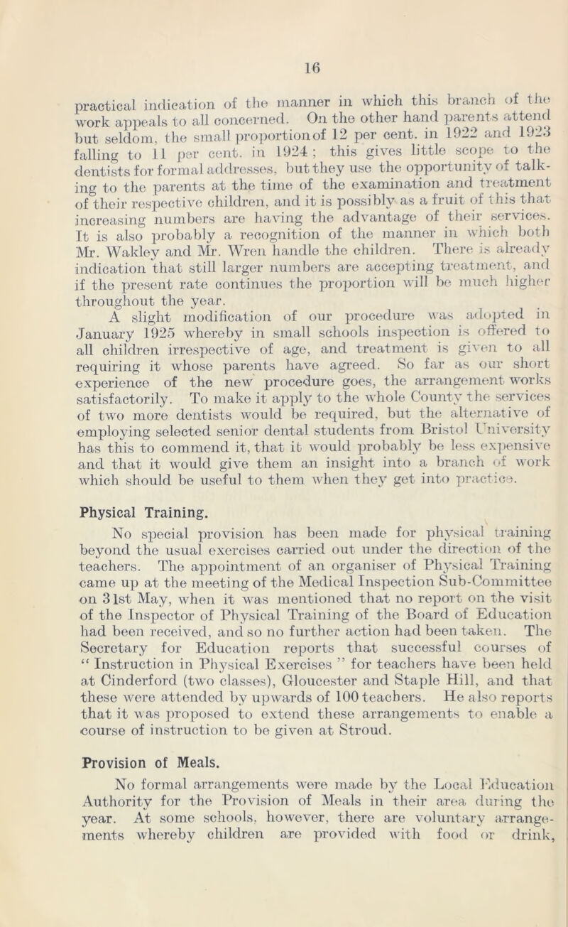 practical indication of the manner in which this branch of the work appeals to all concerned. On the other hand parents <tttenc but seldom, the small proportion of 12 per cent, in 142_ and 14-3 falling to 11 per cent, in 1924; this gives little scoxje to the dentists for formal addresses, but they use the opportunity of talk- ing to the parents at the time of the examination and treatment of their respective children, and it is possibly as a fruit of this that increasing numbers are having the advantage of their services. It is also probably a recognition of the manner in which both Mr. Wakley and Mr. Wren handle the children. There is already indication that still larger numbers are accepting treatment, and if the present rate continues the proportion will be much higher throughout the year. A slight modification of our procedure was adopted in January 1925 whereby in small schools inspection is offered to all children irrespective of age, and treatment is given to all requiring it whose parents have agreed. So far as our short experience of the new procedure goes, the arrangement works satisfactorily. To make it apply to the whole County the services of two more dentists would be required, but the alternative of employing selected senior dental students from Bristol I niversify has this to commend it, that it would probably be less expensive and that it would give them an insight into a branch of work which should be useful to them when they get into practice. Physical Training. No speciail provision has been made for physical training beyond the usual exercises carried out under the direction of the teachers. The appointment of an organiser of Physical Training came up at the meeting of the Medical Inspection Sub-Committee on 31st May, when it was mentioned that no report on the visit of the Inspector of Physical Training of the Board of Education had been received, and so no further action had been taken. The Secretary for Education reports that successful courses of “ Instruction in Physical Exercises ” for teachers have been held at Cinderford (two classes), Gloucester and Staple Hill, and that these were attended by upwards of 100 teachers. He also reports that it was proposed to extend these arrangements to enable a course of instruction to be given at Stroud. Provision of Meals. No formal arrangements wore made by the Local Education Authority for the Provision of Meals in their area during the year. At some schools, however, there are voluntary arrange- ments whereby children are provided with food or drink.