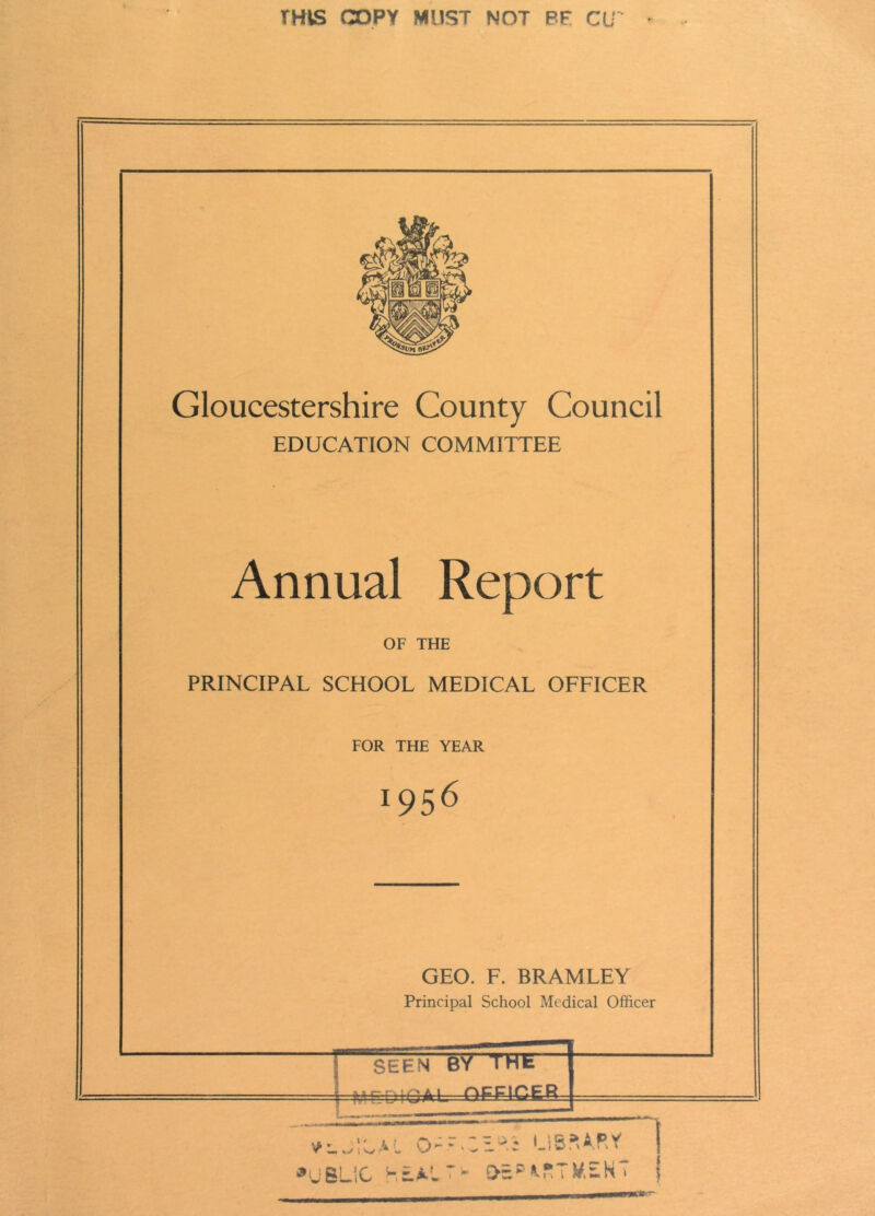 THIS COPY MUST NOT BF CU' Gloucestershire County Council EDUCATION COMMITTEE Annual Report OF THE PRINCIPAL SCHOOL MEDICAL OFFICER FOR THE YEAR ■956 GEO. F. BRAMLEY Principal School Medical Officer SEEN BY Tht -i+t-rzr&AL QFFIC&H \i» * * A I **• »U8L!C h=>’. -_*z LIBRARY £>=E'ir:TV,EHT •■CSt'T-