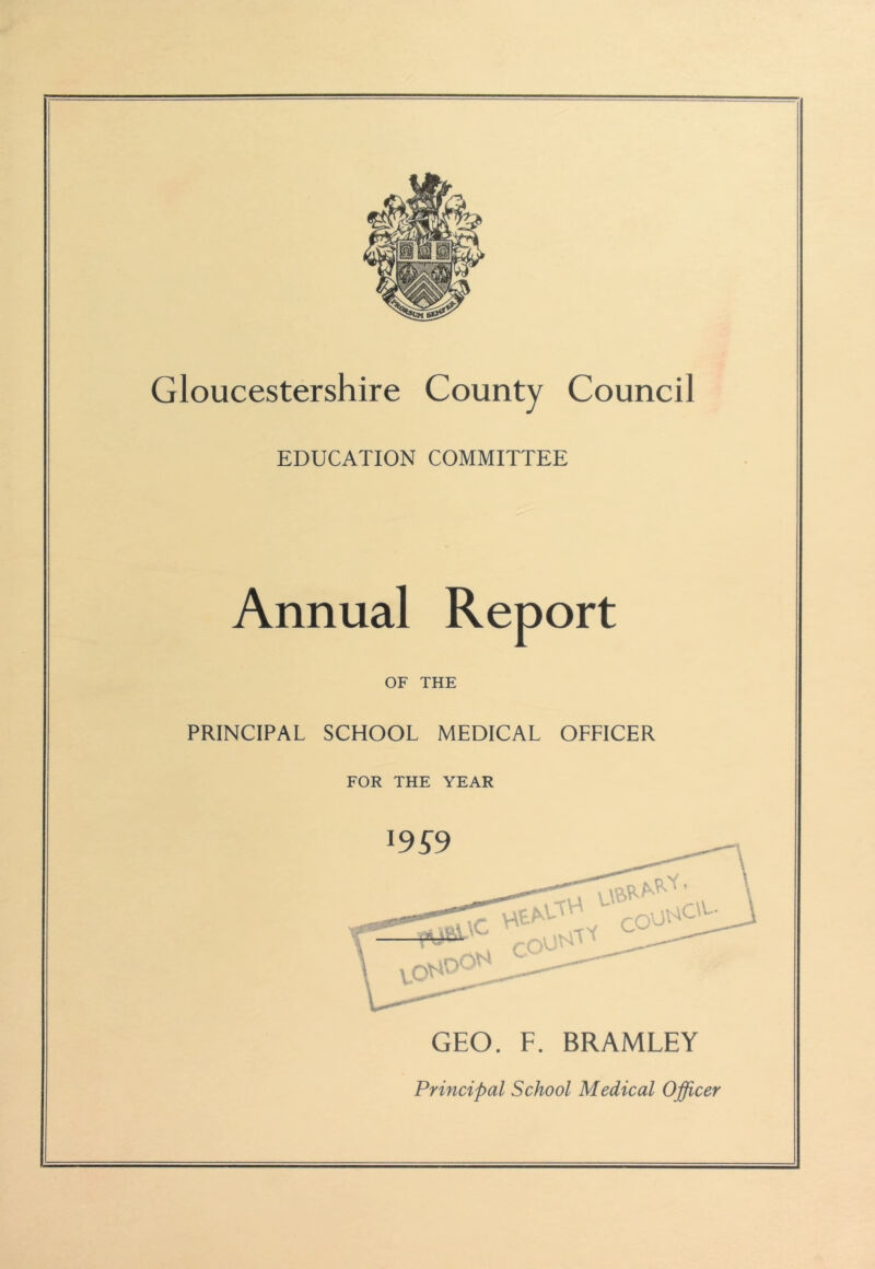 Gloucestershire County Council EDUCATION COMMITTEE Annual Report OF THE PRINCIPAL SCHOOL MEDICAL OFFICER FOR THE YEAR 19^9 CO ■joc'c- GEO. F. BRAMLEY Principal School Medical Officer