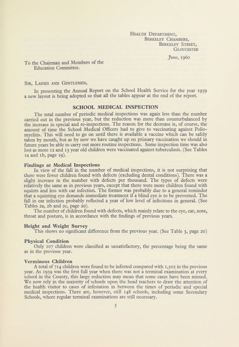 To the Chairman and Members of the Education Committee. Health Department, Berkeley Chambers, Berkeley Street, Gloucester June, i960 Sir, Ladies and Gentlemen, In presenting the Annual Report on the School Health Service for the year 1959 a new layout is being adopted so that all the tables appear at the end of the report. SCHOOL MEDICAL INSPECTION The total number of periodic medical inspections was again less than the number carried out in the previous year, but the reduction was more than counterbalanced by the increase in special and re-inspections. The reason for the decrease is, of course, the amount of time the School Medical Officers had to give to vaccinating against Polio- myelitis. This will need to go on until there is available a vaccine which can be safely taken by mouth, but as by now we have caught up on primary vaccination we should in future years be able to carry out more routine inspections. Some inspection time was also lost as more 12 and 13 year old children were vaccinated against tuberculosis. (See Tables I a and ib, page 19). Findings at Medical Inspections In view of the fall in the number of medical inspections, it is not surprising that there were fewer children found with defects (excluding dental conditions). There was a slight increase in the number with defects per thousand. The types of defects were relatively the same as in previous years, except that there were more children found with squints and less with ear infection. The former was probably due to a general reminder that a squinting eye demands immediate treatment if a bUnd eye is to be prevented. The fall in ear infection probably reflected a year of low level of infections in general. (See Tables 2a, 2b and 2c, page 20). The number of children found with defects, which mainly relate to the eye, ear, nose, throat and posture, is in accordance with the flndings of previous years. Height and Weight Survey This shows no significant difference from the previous year. (See Table 3, page 20) Physical Condition Only 107 children were classified as unsatisfactory, the percentage being the same as in the previous year. Verminous Children A total of 714 children were found to be infested compared with 1,502 in the previous year. As 1959 was the first full year when there was not a terminal examination at every school in the County, this large reduction may mean that some cases have been missed. We now rely in the majority of schools upon the head teachers to draw the attention of the health visitor to cases of infestation in between the times of periodic and special medical inspections. There are, however, still 148 schools, including some Secondary Schools, where regular terminal examinations are still necessary.