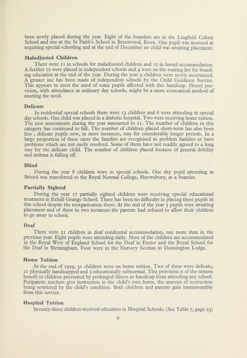 been newly placed during the year. Eight of the boarders are in the Lingfield Colony School and one at the St Faith’s School in Brentwood, Essex. One pupil was assessed as requiring special schooling and at the end of December no child was awaiting placement. Maladjusted Children There were ii in schools for maladjusted children and lo in hostel accommodation. A further lo were placed in independent schools and 4 were on the waiting list for board- ing education at the end of the year. During the year 9 children were newly ascertained. A greater use has been made of independent schools by the Child Guidance Service. This appears to meet the need of some pupils affected with this handicap. Hostel pro- vision, with attendance at ordinary day schools, might be a more economical method of meeting the need. Delicate In residential special schools there were 13 children and 6 were attending at special day schools. One child was placed in a diabetic hospital. Two were receiving home tuition. The new assessments during the year amounted to ii. The number of children in this category has continued to fall. The number of children placed short-term has also been less ; dehcate pupils now, in most instances, stay for considerably longer periods. In a large proportion of these cases the families are recognised as problem farnihes or have problems which are not easily resolved. Some of them have not readily agreed to a long stay for the dehcate child. The number of children placed because of general debihty and asthma is falling off. Blind During the year 8 children were in special schools. One day pupil attending at Bristol was transferred to the Royal Normal College, Shrewsbury, as a boarder. Partially Sighted During the year 17 partially sighted children were receiving special educational treatment in Exhall Grange School. There has been no difficulty in placing these pupils in this school despite the reorganisation there. At the end of the year 3 pupils were awaiting placement and of these in two instances the parents had refused to allow their children to go away to school. Deaf There were 31 children in deaf residential accommodation, one more than in the previous year. Eight pupils were attending daily. Most of the children are accommodated in the Royal West of England School for the Deaf in Exeter and the Royal School for the Deaf in Birmingham. Four were in the Nursery Section in Donnington Lodge. Home Tuition At the end of 1959, 31 children were on home tuition. Two of these were delicate, 21 physically handicapped and 3 educationally subnormal. This provision is of the utmost benefit to children prevented by prolonged illness or handicap from attending any school. Peripatetic teachers give instruction in the child’s own home, the amount of instruction being restricted by the child’s condition. Both children and parents gain immeasurably from this service. Hospital Tuition Seventy-three children received education in Hospital Schools. (See Table 7, page 23)